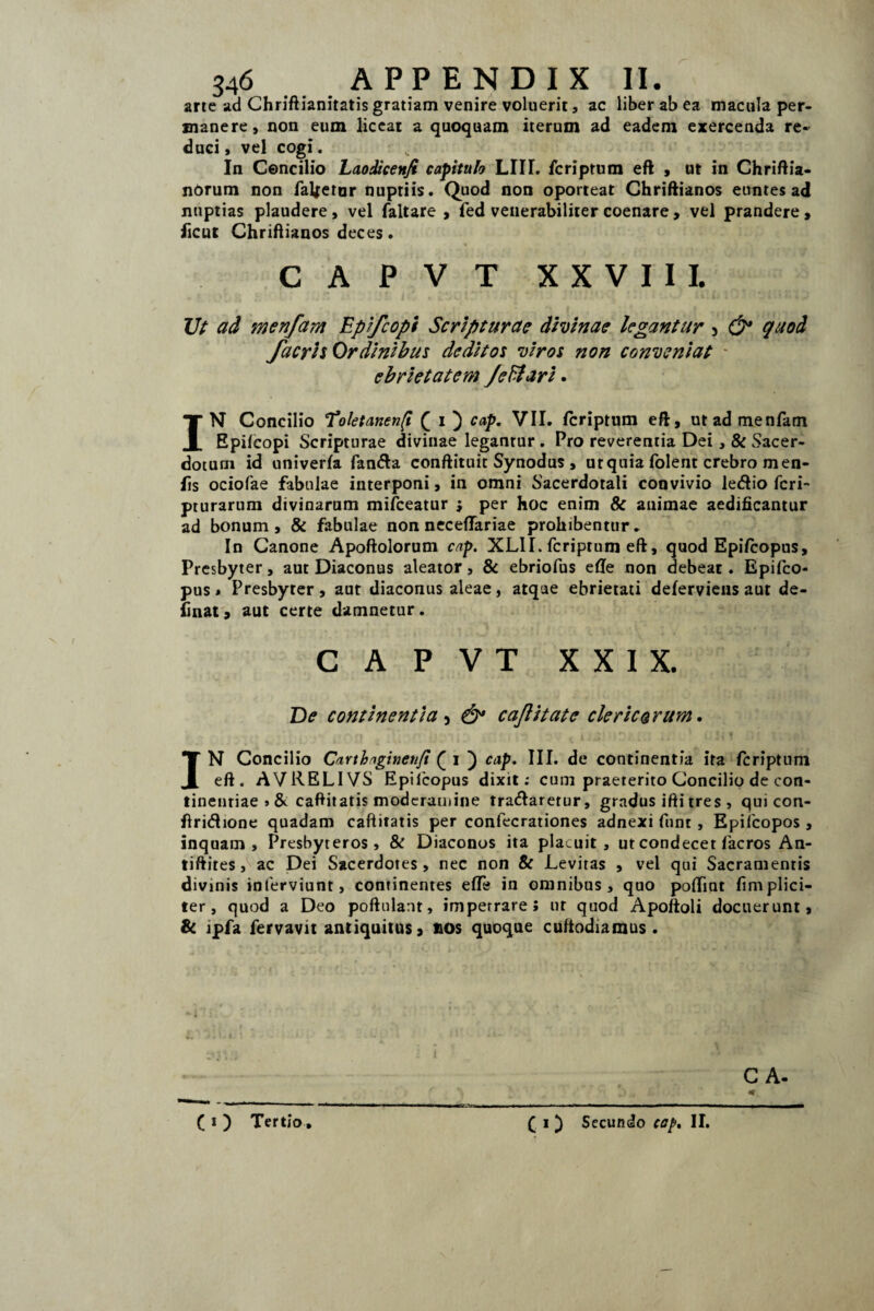 arte ad Chriftianitatis gratiam venire voluerit, ac liber ab ea macula per¬ manere, non eum liceat a quoquam iterum ad eadem exercenda re¬ duci , vel cogi. In Concilio Laodicen/t capitula LIII. fcriptum eft , ut in Chriftia- nbrum non fatetor nuptiis. Quod non oporteat Chriftianos euntes ad nuptias plaudere , vel faltare , fed venerabiliter coenare, vel prandere, ficut Chriftianos deces. CAPVT XXVIII. Ut ad menfam Epifcopi Scripturae divinae legantur 3 & quod facris Ordinibus deditos viros non conveniat - ebrietatem /ediari. IN Concilio Toletanen/i ( i ) cap. VII. fcriptum eft, ut ad menfam Epifcopi Scripturae divinae legantur. Pro reverentia Dei, & Sacer¬ dotum id univerfa fanda conftituit Synodus , ut quia folent crebro men- fts ociofae fabulae interponi, in omni Sacerdotali convivio ledio feri- pturarum divinarum mifceatur ; per hoc enim & animae aedificantur ad bonum, & fabulae non neceflariae prohibentur. In Canone Apoftolorum cap. XLII. fcriptum eft, quod Epifcopus, Presbyter, aut Diaconus aleator, & ebriofus efle non debeat. Epifco¬ pus * Presbyter, aut diaconus aleae, atque ebrietati deferviens aut de¬ linat, aut certe damnetur. CAPVT XXIX. De continentia 5 & cajlitate cie ricarum. IN Concilio Carthaginenfi (_ i ) cap. III. de continentia ita fcriptum eft. AVRELIVS Epifcopus dixit: cum praeterito Concilio de con¬ tinentiae » & caftitatis moderamine tradaretur, gradus ifti tres , qui con- ftridione quadam caftitatis per confecrationes adnexi fnnt, Epifcopos , inquam. Presbyteros, & Diaconos ita placuit, ut condecet facros An- tiftites, ac Dei Sacerdotes, nec non & Levitas , vel qui Sacramentis divinis inferviunt, continentes efTe in omnibus, quo pofliat fimplici- ter, quod a Deo poftulant, impetrare; ur quod Apoftoli docuerunt, & lpfa fervavit antiquitus, nos quoque cuftodiamus . C A- ( i ) Tertio. ( i ) Secundo cap. II.