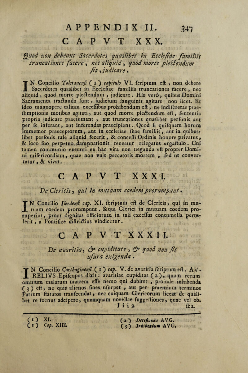 CAPVT XXX. Quod non debeant Sacerdotes quaslibet in Ecciefi'ae familiis truncationes facere 5 nec aliquid, quod morte pledtendum Jit 5 judicare. IN Concilio Toktaneufi ( 1 ) capitulo VI. fcriptum eft , non debere Sacerdotes quaslibet in Ecclefiae familiis truncationes facere , nec aliquid, quod morte ple&endum , judicare. His vero, quibus Domini Sacramenta tratftanda funt, judicium fanguinis agitare non licet. Et ideo magnopere talium exceflibus prohibendum eft , ne indifcretae prae- fumptionis motibus agitati, aut quod morte pledendum eft, fententia propria judicare praelumant , aut truncationes quaslibet perfonis aur per fe inferant, aut inferendas praecipiant. Quod fi quifquam horum immemor praeceptorum, aut in ecclefiae fnae familiis, aut in quibus¬ libet perfonis tale aliquid fecerit, & concefti Ordinis honore privatus , & loco fuo perpetuo dampnationis teneatur relegatus ergaftulo. Cui tamen communio exeunti ex hac vita non neganda eft propter Domi¬ ni mifericordiam, quae non vult peccatoris mortem , fed ut conver¬ tatur , & vivar. CAPVT XXXI. Ve Clericis 5 qui in mutuam coedem prorumpunt. IN Concilio Ikrdcnft cap. XI. fcriptum eft de Clericis, qui in mu* tuam coedem prorumpunt. Siqui Clerici in mutuam coedem pro¬ ruperint, prout dignitas officiorum in tali exceffus contumelia pertu¬ lerit , a Pontifice diftri&ius vindicetur. CAPVT XXXII. De avaritia, & cupiditate > & quod non Jit ufura exigenda. IN Concilio Carthaginenji ( 1 ) cap. V. de avaritia fcriptum eft. AV- RELIVS Epifcopus dixit: avaritiae cupiditas (a), quam rerum omnium malarum matrem efle nemo qui dubitet , proinde inhibenda ( 3 ) eft, ne quis alienos fines ufurpet , aut per praemium terminos Patrum ftatutos tranfcendat 5 nec cuiquam Clericorum liceat de quali¬ bet re foenus adcipere, quamquam novellae fuggeftiones, quae vel ob. I i i a fcu. CO XI. c I ) Cap. XIII. fi*) Deteflanda AVG. ( 5 ) ltibibctium AVG.