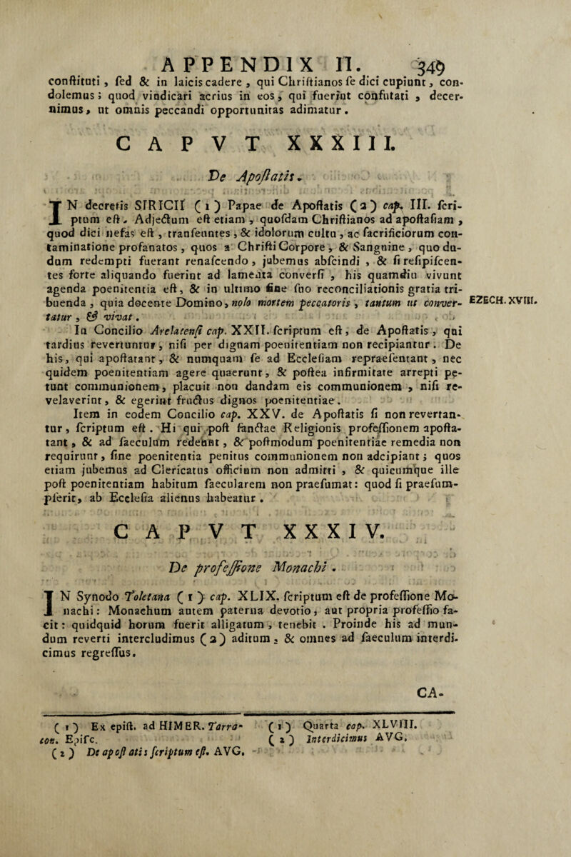 conftituti, fed & in laicis cadere , qui Chriftianos fe dici cupiunt , con¬ dolemus; quod vindicari acrius in eos, qui fuerint confutati , decer¬ nimus» ut omnis peccandi opportunitas adimatur, CAPVT XXXIII. Ve Apoflath* IN decretis STRICII (i) Papae de Apoftatis (a) cap, III. feri¬ ptum eft, Adje&um eft etiam , quofdam Chriftianos ad apoftafiam , quod dici nefas eft , tranfeuntes , & idolorum cultu , ac facrificiorum con¬ taminatione profanatos, quos a Chrifti Corpore, & Sanguine , quodu- dum redempti fuerant renafcendo , jubemus abfeindi , & fi refipifeen- tes forte aliquando fuerint ad lamenta cbnverfi , his quamdin vivunt agenda poenitentia eft, & in ultimo fine fuo reconciliationis gratia tri¬ buenda , quia docente Domino, nolo mortem peccatoris , tantum ut conver¬ tatur , vivat. > . - In Concilio A re !a ten(i cap. XX II. feri ptum eft, de Apoftatis, qni tardius revertunru», nifi per dignam poenitentiam non recipiantur. De his, qui apoftarant, & numquam fe ad Ecclefiam repraefentant, nec quidem poenitentiam agere quaerunt, & poftea infirmitate arrepti pe¬ tunt communionem, placuit non dandam eis communionem , nifi re¬ velaverint, & egerint frutftus dignos poenitentiae . Item in eodem Concilio cap. XXV. de Apoftatis fi non revertan¬ tur, feriptum eft . Hi qui poft fanftae Religionis profeffionem apofta- tant, & ad faeculum redeunt, & poftmodum poenitentiae remedia non requirunt, fine poenitentia penitus communionem non adeipiant; quos etiam jubemus ad Clericatus officiam non admitti , & quicumque ille poft poenitentiam habitam faecularem non praefumat: quod fi praefum- plerit, ab Ecclefia alienus habeatur . CAPVT XXXIV. mi ‘ • U. • rtu V!- • -' • ~ ■ * 2'91>'. 's / U !•'' 7* •; *.) De profejjtone Monachi . IN Synodo Toletana ([ i } cap. XLIX. feriptum eft de profeftione Mo» nachi: Monachum autem paterna devotio, aut propria profeffio fa¬ cit : quidquid horum fuerit alligatum , tenebit . Proinde his ad mun¬ dum reverti intercludimus (a) aditum. & omnes ad faeculum interdi¬ cimus regrefliis. CA- ( i ■) Ex epift. ad HIM ER. Tarra- (i) Quarta cop. XLVIII. cor.. Epifc, C z ) Interdicimus AVG. ( z ) De apoft atis feriptum eft, AVG. ~-r • ’ E2ECH. XVIII. «