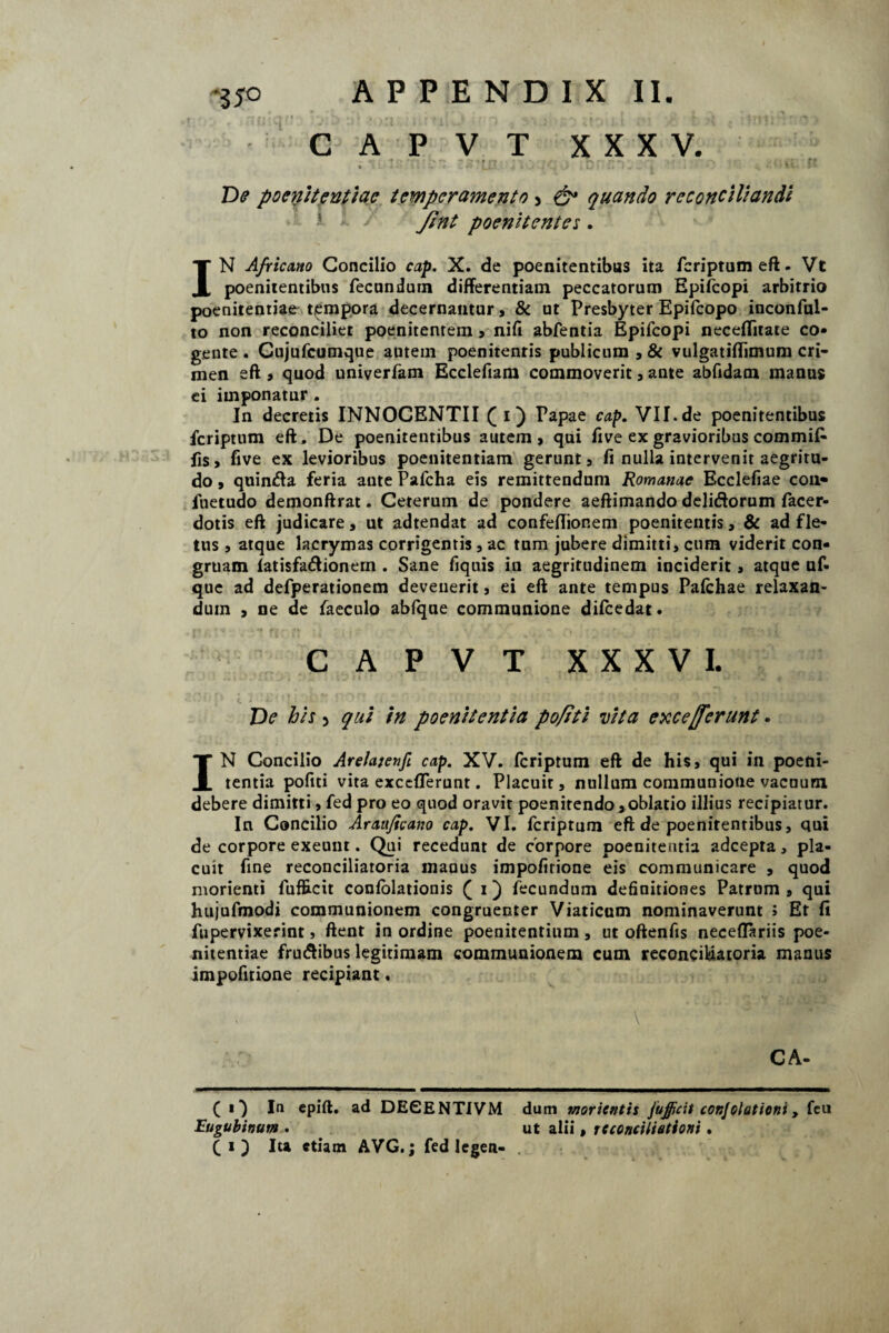 *3 5° C A P V T XXXV. % • ■ i . > *'■ ‘ ^ » , * , / ■ i. ...... , • M '• J ** De poenitentiae temperamento > & quando reconciliandi Jint poenitentes. IN Africano Concilio cap. X. de poenitentibas ita fcriptumeft. Vt poenitentibus fecundum differentiam peccatorum Epifcopi arbitrio poenitentiae tempora decernantur, & ut Presbyter Epifcopo inconful- to non reconciliet poenitenrem > nifi abfentia Epifcopi neceffitate co¬ gente . Gujufcumque autem poenitentis publicum , & vulgatiffimum cri¬ men eft, quod univerfam Ecclefiam commoverit, ante abfidam manus ei imponatur. In decretis INNOCENTII ([ i) Papae cap. VII.de poenitentibus fcriptum eft. De poenitentibus autem, qui five ex gravioribus commif* fis, five ex levioribus poenitentiam gerunt, fi nulla intervenit aegritu¬ do , quinda feria ante Pafcha eis remittendum Romanae Ecclefiae coii» fuetudo demonftrat. Ceterum de pondere aeftimando delidorum facer- dotis eft judicare, ut adtendat ad confeffionem poenitentis, & ad fle¬ tus , atque lacrymas corrigentis , ac tum jubere dimitti, cum viderit con¬ gruam fatisfadionern . Sane fiquis in aegritudinem inciderit , atque uf- que ad defperationem devenerit, ei eft ante tempus Pafchae relaxan¬ dum , ne de faeculo abfque communione difcedat. CAPVT XXXVI. De bis 5 qui in poenitentia pofiti Dita exceperunt. IN Concilio AreJaienfi cap. XV. fcriptum eft de his, qui in poeni¬ tentia pofiti vita exccfferunt. Placuit, nullum communione vacuum, debere dimitti, fed pro eo quod oravit poenitendo>oblatio illius recipiatur. In Concilio Arauficano cap. VI. fcriptum eft de poenitentibus, qui de corpore exeunt. Qui recedunt de corpore poenitentia adcepta, pla¬ cuit fine reconciliatoria manus impofirione eis communicare , quod morienti fufEcit confolationis ( i) fecundum definitiones Patrum , qui hujufmodi communionem congruenter Viaticum nominaverunt ; Et fi fupervixerint, flent in ordine poenitentium , ut oflenfis neceffariis poe¬ nitentiae frudibus legitimam communionem cum reconeildatoria manus impofitione recipiant. CA- ( O epift- ad DEGENTIVM dum moricntts jujjicit conjelationi, feu Eugubinum . ut alii, reconciliationi. (i) Iu etiam AVG.; fed legen-