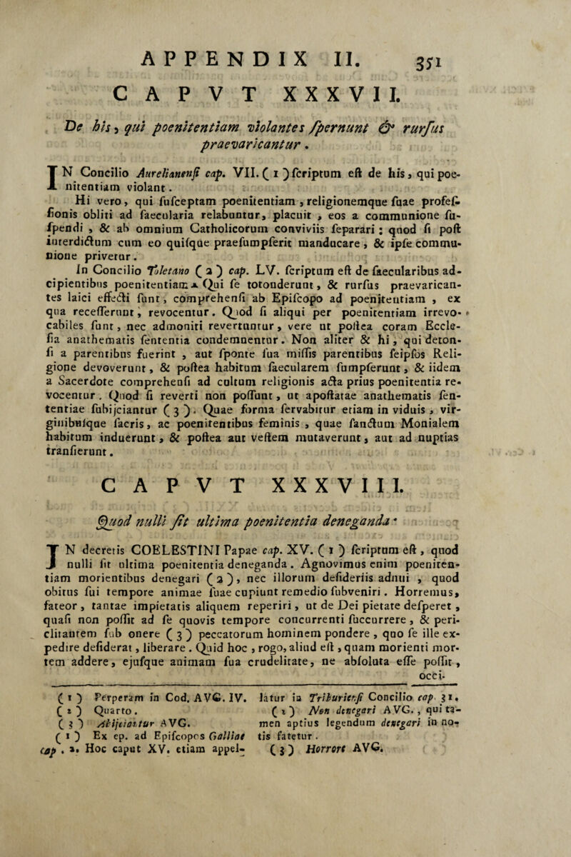 CAPVT XXXVII. De his 3 qui poenitentiam •violantes Jpernunt & rurfus praevaricantur. IN Concilio Aurelianenji cap. VII. ( i ) fcriptum eft de his» qui poe¬ nitentiam violant. Hi vero, qui fufceptam poenitentiam , religionemque fuae profefi fionis obliti ad faecularia relabuntur, placuit , eos a communione fu- fpendi , ab omnium Catholicorum conviviis feparari: quod fi poft iurerdiftum cum eo quilque praefumpferit manducare, & ipfe commu¬ nione privetur. In Concilio Toletano ( 2 ) cap. LV. fcriptum eft de faecularibus ad- cipientibus poenitentiam a Qui fe totonderunt, & rurfus praevarican¬ tes laici effetfti funt, comprehenfi ab Epifcopo ad poenitentiam , ex qua receflerunt, revocentur. Qjod fi aliqui per poenitentiam irrevo* * cabiles funt, nec admoniti revertuntur, vere ut poftea coram Eccle- fia anathematis fententia condemnentur. Non aliter & hi, qui deton- fi a parentibus fuerint , aut fponte iua miifis parentibus feipfos Reli¬ gione devoverunt, & poftea habitum laecularem fumpferunt, & iidem a Sacerdote comprehenfi ad cultum religionis adla prius poenitentia re¬ vocentur . Quod fi reverti non poliunt, ut apoftatae anathematis fen- tentiae fubijcianrur ([3). Quae forma fervabitur etiam in viduis, vir- ginibuique facris, ac poenitentibus feminis , quae fancftum Monialem habitum induerunt, & poftea aut veftem mutaverunt, aut ad nuptias tranfierunt. CAPVT XXXVIII. & i i i i ( J i 1- * . j * i i * Quod nulli Jit ultima poenitentia deneganda * JN decretis COELESTINI Papae cap. XV. ( 1 ) fcriptum eft , quod nulli fit ultima poenitentia deneganda. Agnovimus enim poeniten¬ tiam monentibus denegari Q 2 ), nec illorum defideriis adnui , quod obitus fui tempore animae luae cupiunt remedio fubveniri . Horremus, fateor , tantae impietatis aliquem reperiri, ut de Dei pietate defperet , quafi non poffit ad fe quovis tempore concurrenti fuccurrere , & peri¬ clitantem fub onere ( 3 ) peccatorum hominem pondere , quo fe ille ex¬ pedire defiderat, liberare . Quid hoc , rogo, aliud eft , quam morienti mor¬ tem addere, ejufque animam fua crudelitate, ne abloluta effe poffit, occi- ) Perperam in Cod, AVC. IV. latur ia Triburicr.fi Concilio cap. 31. ( t ) Quarto. (t} iS/en denegari AVG. , qui fa- f 3 /ilijtiaitur AVG. men aptius legendum denegari in no^ ( i } Ex ep. ad Epifcopcs Galliae tis fatetur .