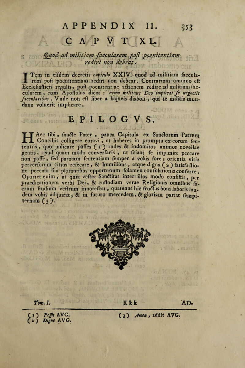 353 C A P V T XL r* ad militiam [aecularem poft poenitentiam re diri non debeat * . - - ■. ‘ J .. V-» 7 i. * • ^ . #* * Jr 1^1 . #* J \. / ' * ITem in eifdem decretis capitulo XXIV. quod ad militiam faecula- rem poft poenitentiam rediri non debear . Contrarium omnino eft Ecclefiafticis regulis, poft poenitentiae adionem redire ad militiam fae~ cularem , cum Apoftolus dicat : nemo militatis Deo implicat fe negociis faecularibus . Vnde non eft liber a laqueis diaboli , qui fe militiamuu- dana voluerit implicare. E P I L O G V S. • . X._ jijj~ HA ec tibi j fande Pater , pauca Capitula ex Sandorum Patrum Conciliis colligere curavi , ut haberes in promptu ex eorum fen- tentiis , quo judicare poftes Q i ) rudes & indomitos animos novellae gentis, apud quarn modo converfaris , ut fciant fe impunite peccare non pofle, fed pararam fententiam femper a vobis fore; orienria vitia perverfornm citius refecare , & humilibus, atque digna ( a ) fatisfadio- ne peccata lua plorantibus opportunum folamen confolationis conferre . Oportet enim , ut quia veftra Sanditas inter illos modo confiftit, per praedicationem verbi Dei, & cuftodiam verae Religionis omnibus la- crum ftudium veftrum innotefcat, quatenus hic frudus boni laboris lau¬ dem vobis adquirat, & in futuro mereedem , & gloriam pariat fempi- ternam f 3 ). Tom. I. K fc k A D- ( $ ) Amen , addit AVG. C C « ) Tcjps AVG. £ z ) Digne AV G.
