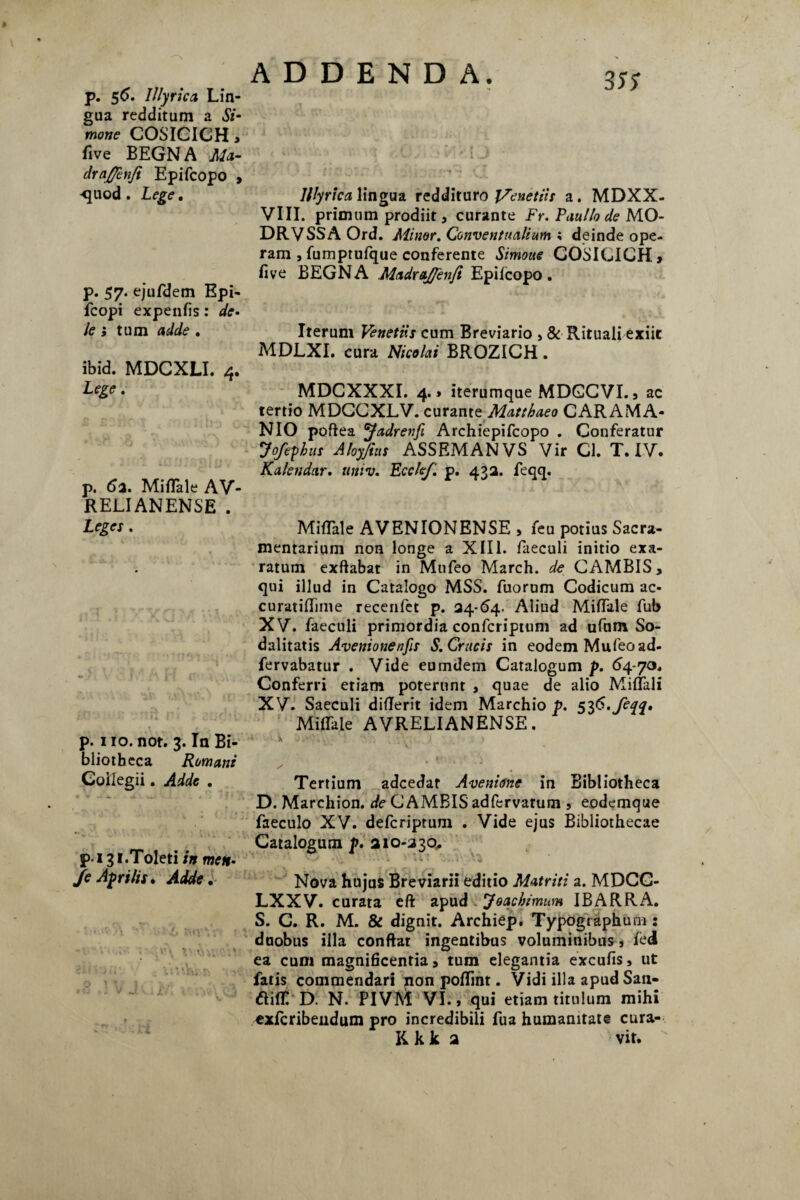 p. 56. Illyrica Lin¬ gua redditum a Si¬ mone COSICICH» five BEGN A Ma- draf/enfi Epifcopo , -quod . Lege. p. 57. ejufdem Epi- fcopi expenfis: de¬ le i tum adde . ibid. MDCXLI. 4. Lege. p. 61. Miflale AV- RELIANENSE . Leges . p. 110. not. 3. In Bi¬ bliotheca Romani Goilegii. Adde . pi 31.Toleti in men• Je Afri lis* Adde, 3K Illyrica lingua reddituro I/enetiis a. MDXX- VIII. primum prodiit, curante Fr. Paullo de MO- DRVSSAOrd. Minor. Conventualium ; deinde ope¬ ram , fumptufque conferente Simone COSICICH» five BEGNA MadraJJenft Epifcopo. Iterum Venetiis cum Breviario , & Rituali exiit MDLXI. cura Nicolai BROZICH. MDCXXXI. 4.1 iterumque MDGCVI. 9 ac tertio MDCCXLV. curante Matthaeo CAR AMA* NIO poflea yadrenfi Archiepifcopo . Conferatur Jofepbus Aloyjius ASSEMANVS Vir Cl. T. IV. Kalendar. nmv. Ecclef. p. 432. feqq. Miflale AVENIONENSE > feu potius Sacra- mentarium non longe a XIII. faeculi initio exa¬ ratum exftabat in Mufeo March. de CAMBIS > qui illud in Catalogo MSS. fuorum Codicum ac- curatiflime recenfet p. 24-64. Aliud Miflale fub XV. faeculi primordia confcriptum ad ufum So¬ dalitatis Aventonenfis S. Crucis in eodem Mufeo ad- fervabatur . Vide eumdem Catalogum p. 64-70. Conferri etiam poterunt , quae de alio Miflali XV. Saeculi diflerit idem Marchio p. Miflale AVRELIANENSE. * \ V ■ • '■ . - t \ i / Tertium adcedaf Avenione in Bibliotheca D. Marchion. de CAMBIS adfervatum 9 eodemque faeculo XV. defcriptum . Vide ejus Bibliothecae Catalogum p. 210-230, Nova hujus Breviarii editio Matriti a. MDCC- LXXV. curata eft apud Jq ac bimum IBARRA. S. G. R. M. & dignit. Archiep. TypOgraphum: duobus illa conflat ingentibus voluminibus s tei ea cum magnificentia» tum elegantia excufis, ut fatis commendari non poffint. Vidi illa apudSan- ftiffi D. N. PIVM VI. 9 qui etiam titulum mihi cxfcribendum pro incredibili fua humanitate cura- K k k 2 vit.