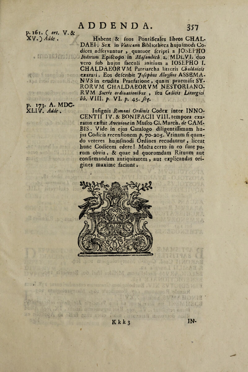 p. 161. ( art. V. & XVO Adde. p. 173. A. MDC- XLIV. Adde. 35 7 Habent & Aios Pontificales libros CHAL¬ DAEI. Sex in Vaticana Bibliotheca hujufmodi Co¬ dices adfervantur , quatuor fcripti a JOsEPHO Indorum Epifiropo in Mafambich a. MDi-VI. duo vero Aib hujus faeculi initium a IOSEPHO I. CHALDAEOR VM Patriarcha litteris Chaldaicis cxaraii. Eos defcribit Jofcphus Aloyjius ASS&M.A- NVSin erudita Praefatione, quam praemifit SY- RORVM CHALDAEORVM NESTORIANO- RVM Sacris ordinationibus , feu Codicis Liturgici lib. VIII. p. VI. p. 45• fec[» Infignis Romani Ordinis Codex inter INNO- CENTII IV. & BONIFACII VIII. tempora exa¬ ratus exftat Avenionein Mufeo CJ. March. de CAM- BIS . Vide in ejus Catalogo diligentiflimam hu¬ jus Codicis recenfionem p. 70-305. Vrinam Aquan¬ do veteres hujufmodi Ordines recudantur, liceat hunc Codicem edere! Multa certo in eo funt pa¬ rum obvia, & quae ad quorumdam Rituum aut confirmandam antiquitatem 9 aut explicandas ori¬ gines maxime faciunt. 1 v K k k 3 »