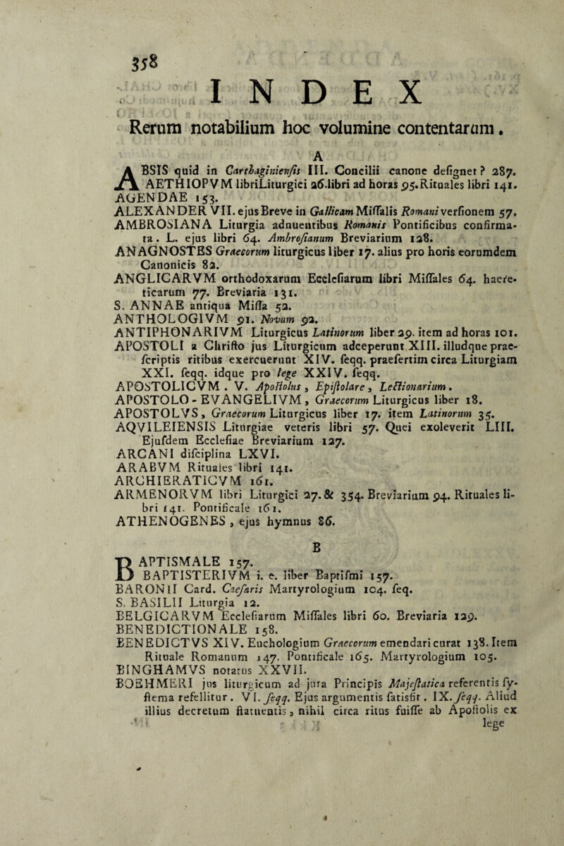 3*8 INDEX H ‘ | i r * * I (» » * j ' m • < N r t * ' ’ * t~«' •'•i-'» . Rerum notabilium hoc volumine contentarum. A ABSIS quid in Car t fagi nien/is III. Concilii canone defignet ? 287. AETHIOPVM libriLiturgici 26.libri ad horas p5.Rituales libri 141. AGENDAE 153. ALEX AN DER VII. ejus Breve in Gallicam MiflTalis Romani verfionem 57. AMBROSIANA Liturgia adnuentibus Romanis Pontificibus confirma¬ ta. L. ejus libri 64. Ambroftanum Breviarium 128. ANAGNOSTES Graecorum liturgicus liber 17. alius pro horis eorumdem Canonicis 82. ANGLICARVM orthodoxarum Ecelcfiarum libri Miflfales 64. haere¬ ticarum 77. Breviaria 131. S„ ANNAE antiqua Mida 52. ANTHOLOGIVM 91. Novum 92. ANTIPHQNARIVM Liturgicus Latinorum liber 29. item ad horas 101. APOSTOLI a Chrifto jus Liturgictim adeeperunt XIII. illudque prae- feriptis ritibus exercuerunt XIV. feqq. praefertim circa Liturgiam XXL feqq. idque pro lege XXIV. feqq. AP0STOLICVM . V. ApoHolus , Epijlolare, Legionarium. APOSTOLO- EVANGELIVM, Graecorum Liturgicus liber 18. APOSTOLVS, Graecorum Liturgicus liber 17. item Latinorum 35. AQVILEIENSIS Litnrgiae veteris libri 57. Quei exoleverit LIII. Ejufdem Ecclefiae Breviarium 127. ARCANI difciplina LXVI. ARABVM Rituales libri 141. ARCHIERAT1CVM 161. ARMENORVM libri Liturgici 2y.8c 354. Breviarium 94. Rituales li¬ bri 141. Pontificale 161. ATHENOGENES , ejus hymnus S6. B BAPTiSMALE 157. BAPTISTERIVM i. e. liber Baprifmi 157. BARONlI Card. Caefaris Martyrologium 104. feq. S. B ASILI I Liturgia 12. BELGICARVM Ecclefiarum Midales libri 60. Breviaria 129. BENEDICTIONALE 158. BENEDICTVS XIV. Euchologium Graecorum emendari curat 138. Item Rituale Romanum 147. Pontificale 165. Martyrologium 105. BINGHAMVS notatus XXVII. BOEHMERI jus liturgicum ad jura Principis Majeftatica, referentis fy- ftema refellitur . V 1. feqq. Ejus argumentis fatisfir. IX. feqq. Aliud illius decretum ftatuentis 3 nihil circa ritus fuiflfe ab Apoiiolis ex •* 1 i - : ; ; r lege