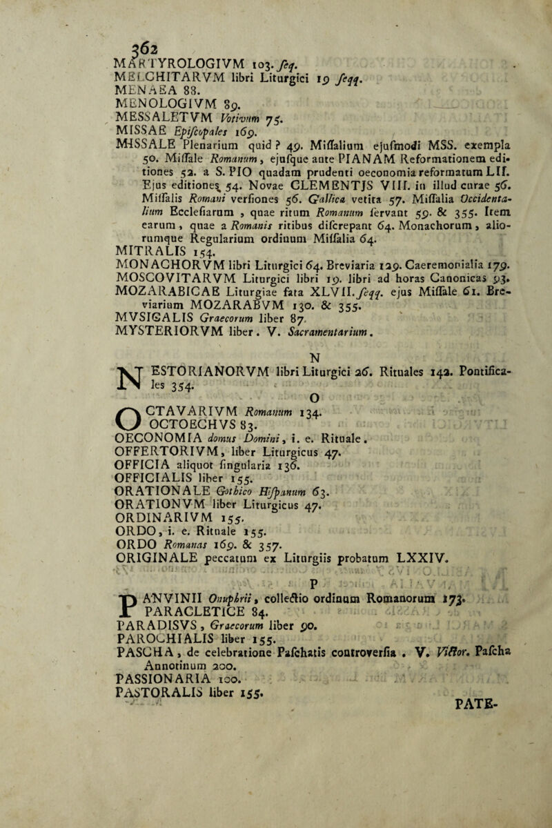 MARTYROLOGIVM 103 . feq. MSI CHITARVM libri Litargici 10 /c^f. MENAEA 83. MENOLOGIVM 89. MESSALETVM Votivum n$, MISSAS Epifcopales i6p. MISSALE Plenarium quid ? 49. Miflalium ejufmodi MSS. exempla 50. Miffale Romanum, ejufque ante PIANAM Reformationem edi» tiones 52. a S. PIO quadam prudenti oeconomia reformatum Llf. Ejus editiones,, 54. Novae CLEMENTJS VIII. in illud curae 56. Miflalis Romani verfiones 56. Gallica vetita 57. Miffalia Occidente Iium Ecclefiaram , quae ritum Romanum fervant 59. & 355. Item, earum , quae a Romanis ritibus difcrepant 64. Monachorum , alio¬ rumque Regularium ordinum Milfalia 64. MITRALIS 154. MONACHORVM libri Liturgici 64. Breviaria 129. Caeremonialia 179. MOSCOVITARVM Liturgici libri 19. libri ad horas Canonicas 93. MOZARABICAE Liturgiae fata XLVII.yc^r. ejus Miflfale 61. Bre¬ viarium MOZARABVM 130. & 355. MVSIGALIS Graecorum liber 87 MYSTERIORVM liber. V. Sacramentarium. N ESTORIANORVM libri Liturgici 26. Rituales 142. Pontifica¬ les 354. O OCTAVARIVM Romanum 134. OCTOECHVS 83. OECONOMIA domus Domini, i. e. Rituale. OFFERTORIVM, liber Liturgicus 47. OFFICIA aliquot lingularia 136. OFFICIALIS liber 155. ORAT ION ALE Gothico Hj/banum 6 3. ORATIONVM liber Liturgicus 47. ORDINARI VM 155. ORDO, i. e. Rituale 155. ORDO Romanas 169. & 357. ORIGINALE peccatum ex Litnrgiis probatum LXXIV. .. ‘i ■ '• • V' . P i PANVINII Onuphrii, collegio ordinum Romanorum 173. PARACLETICE 84. PARADISVS, Graecorum liber 90. PAROCHI ALIS liber 155. PASCHA, de celebratione Pafchatis controverfia • V. Viftor. Pafcha Annotinum 200. PASSION ARIA 100. PASTORALIS liber 155. PATE-