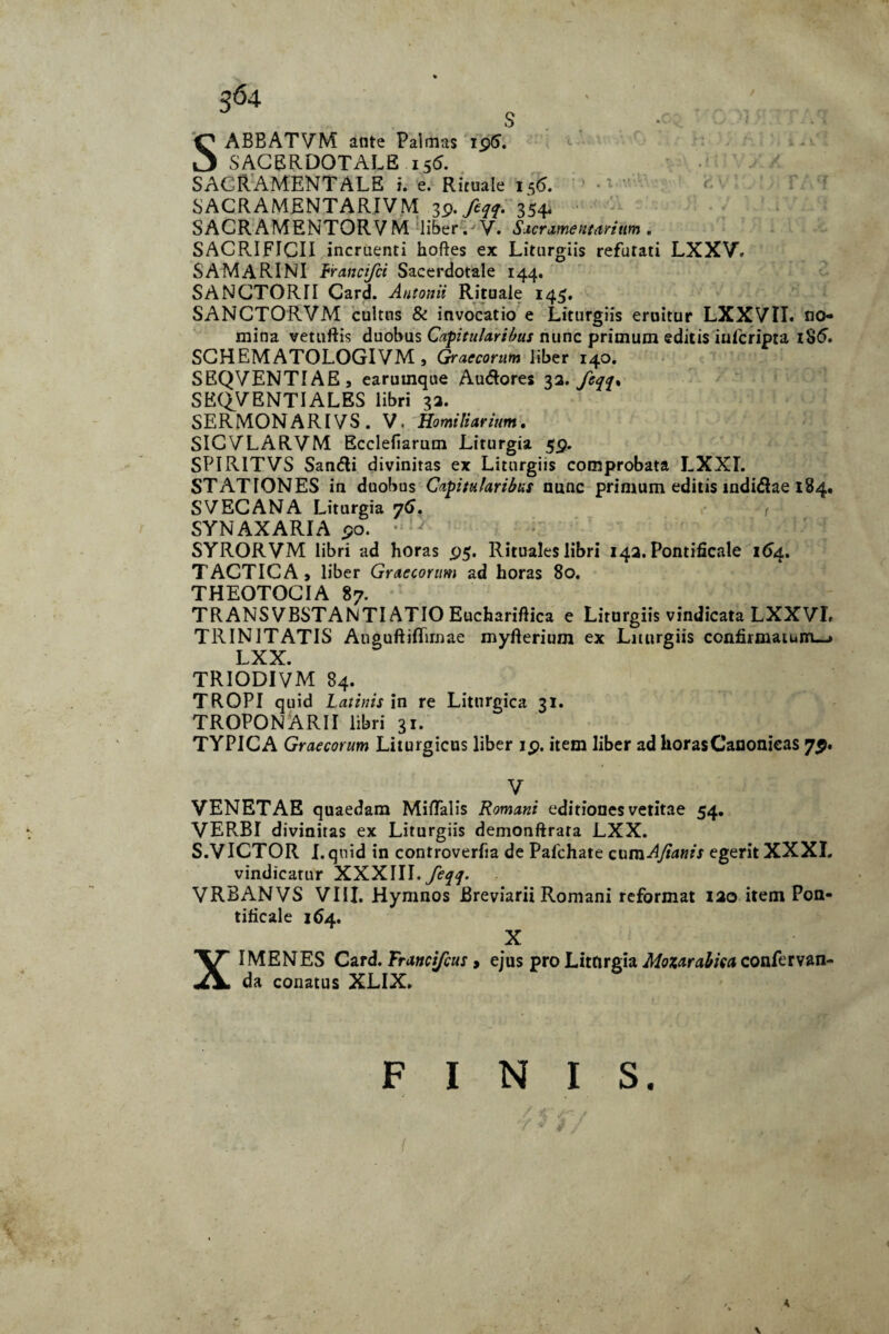 S ; ■ ■ SABBATVM ante Palmas 19S. SACERDOTALE 156. SACRAMENTALE i. e. Rituale i5<5. SACRAMENTARIVM 39. 354. SACR AMENTOR V M liber. V. Saer ament ari tim . SACRIFICII incruenti hoftes ex Liturgiis refutati LXXV. SAMARINI Francifci Sacerdotale 144. SANCTORII Card. Antonii Rituale 145. SANCTORVM cultus & invocatio e Liturgiis eruitur LXXVII. no¬ mina vetuftis duobus Capitularibus nunc primum editis infcripta 186. SCHEMATOLOGIVM, Graecorum liber 140. SBQVENTIAE, earumque Audores 33* fcq<{* SKQV ENTI ALES libri 33. SERMONARIVS. V. Homiliarium. SICYLARVM Ecclefiarum Liturgia 59. SPIRITVS Sandli divinitas ex Liturgiis comprobata LXXI. STATIONES in duobus Capitularibus nunc primum editis indidiae 184. SVECANA Liturgia 76. < SYNAXARIA 90. • SYRORVM libri ad horas 95. Rituales libri 143. Pontificale 164. TACTICA, liber Graecorum ad horas 80. THEOTOCIA 87. TRANSVBSTANTI ATIO Euchariftica e Liturgiis vindicata LXXYI. TRINITATIS Anguftiffirnae myfterium ex Liturgiis confirmatum—» LXX. TRIODIVM 84. TROPI quid Latinis in re Liturgica 31. TROPONARII libri 31. TYPICA Graecorum Liturgicus liber 19. item liber ad horas Canonicas 79. V VENETAE quaedam Miflalis Romani editiones vetitae 54. VERBI divinitas ex Liturgiis demonftrara LXX. S.VICTOR I.qnid in controverfia de Palchate cumAfianis egerit XXXI. vindicatur XXXIII. feqq. VRBANVS VIII. Hymnos Breviarii Romani reformat 130 item Pon¬ tificale 164. X XIMENES Card. Frattcifius > ejus pro Liturgia Moxarabka confervan- da conatus XLIX. FINIS.