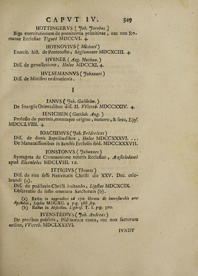 HOTTINGERVS [ *}oh. 'Jacobus ] Biga exercitationum de poenitentia primitivae , nec non Ro¬ manae Ecclefiae Tiguri MDCCVI. 4. HOYNOVIVS ( Michael) Exercit. hift. de Pentecofte- , Regio monte MDCXCIIL 4» HVBNER ( Aug. Nathan.) Diflf. de genuflexione, MDCCXI. 4. HVLSEMANNVS ( *Jobannes) Diflf. de Miniftro ordinationis. t I IANVS ( Job. Guillelm.) De liturgiis Orientalibus diflf. II. VVitteb. MDCCXXIV. 4. IENICHEN ( Gottlob. Aug, ) Prolufio de patrinis,eorumque origine , numero fexu, Lipf, MDCCLVIII. 4. . IOACHIM VS ( *}oh. Fridericui) Ditr. de donis Baptiftnalibus , JfcrAw MDCCXXXVI. ... De Manumitfionibus in Sancis Ecclefiis ibid. MDCCXXXVII. IONSTONVS ( 7ohannes) Syntagma de Communione veteris Ecclefiae 3 Arnftelodami apud Elzevirhs MDCLVIII. 12. ITTIGIVS ( Thomas) Diflf. de ritu fefti Nativitatis Chrifti die XXV. Dec. cele¬ brandi (a). Diff. de pedilavio Chrifti imitando > Lipjlae MDCXCIX. Obfervatio de fefto omnium Saniorum (b). Exftat in appendice ad ejus librum de haerefiarchis aevi Apoftehci • Lippae MDGXC. 4. p^g. 3%6-feq. (b) Exftat in Mifctllan. Lipfienf. T. I. pag. 300. IVENSTED!VS ( °}oh. Andreas) De precibus publicis, Pfalmorum cantu, nec non facrorum ordine, VVitteb, MDCLXXXVI. IVNDT