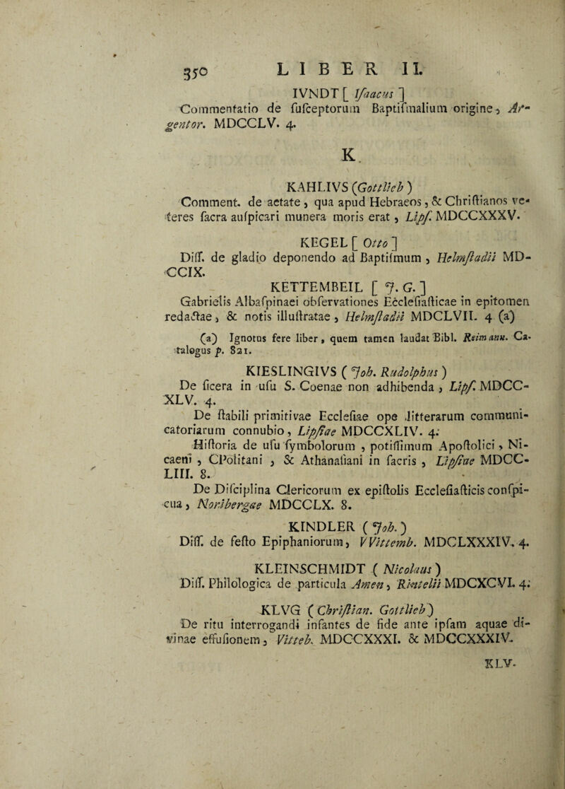 3*° IVNDT [ \faacus ] Commentatio de fufceptorum Baptifmalium origine 5 Afm gentor. MDCCLV. 4. K. KAHLIVS (Gottlieb ) Comment. de aetate , qua apud Hebraeos, & Chriftianos ve¬ teres facra aufpicari munera moris erat , Lijjf. MDCCXXXV. KEGEL Otto~\ DifT. de gladio deponendo ad Baptifmum , Helmjladii MD- CCIX. KETTEMREIL [ 7. G. ] Gabrielis Albafpinaei obfervationes Ecclefiaflicae in epitomen redaftae 3 & notis illufiratae 5 Helmjladii MDCLVIT. 4 (a) GO Ignotus fere liber, quem tamen laudat Bibi. Rsimanu. Ca* talogus p. 821. KIESLINGIVS ( *]oh. Rudolphin ) De ficera in rnfu S. Coenae non adhibenda } Lipf, MDCC- XLV. 4. De flabili primitivae Eccleftae ope .litterarum communi- catoriarum connubio, Lipfiete MDCCXLIV. 4: Hifloria de ufu fymbolorum , potiffimum Apoflolici > Ni¬ caeni , CPolitani , Sc Athanafiani in facris , Lip/iue MDCC- LIII. 8. De Difciplina Clericorum ex epiftolis Eccleflafticis confpi- cua 5 NorJbergae MDCCLX. 8. KANDLER (Joh.) DifT. de feflo Epiphaniorum, VVittemb. MDCLXXXIV. 4. KLEINSCHMIDT ( Nicolaus ) DifT. Philologica de particula Arnen-) Rintelii MDCXCVL 4: KLVG ( Chri/lian. Gottlicb.) De ritu interrogandi infantes de fide ante ipfam aquae di¬ vinae effufionem, Vittek MDCCXXXI. & MDCCXXXIV. KLV* . *v