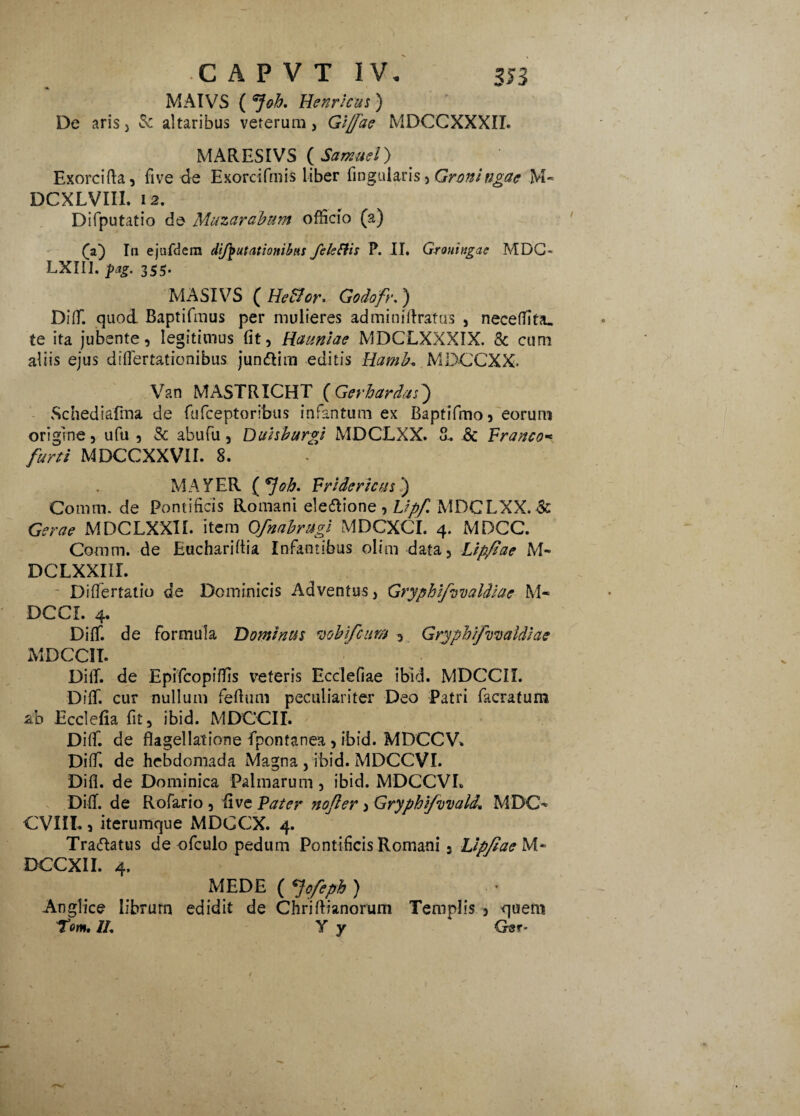 MAIVS ( Job. Henrscus) De aris, 3: altaribus veterum, Gljfae MDCCXXXIL MARESIVS ( Samuel) Exorcifta, five de Exorcifmis liber fingularis, Groningac M« DCXLVIil. 12. Difputatio de Muzarabum officio (a) (f) In ejufdem difputauonibns feleffis P. II. Grouingae MDC- LXIII. pag. 355. MASIVS ( HeBor. Godofr.) Diff. quod Baptifmus per mulieres ad mi ni {Iratus , neceffita. te ita jubente, legitimus (it, Haaniae MDCLXXXIX. 8c cum aliis ejus diflertationibus jun&im editis Hamb. MDCCXX. Van MASTRICHT (Gerhardjs) Schediafma de fufceptoribus infantum ex Baptifmo, eoruni origine, ufu , & ahufu , Duhburgi MDCLXX. 8. & Pranco« furti MDCCXXVII. 8. MAYER ( oh. Fridericus.) Comm. de Pontificis Romani eleftione , Upf MDCLXX. & Gerae MDCLXXII. item Ofmbrugi MDCXCI. 4. MDCC. Comm. de Euchariftia Infantibus olim data, Lipfiae M- DCLXXIII. Differtatio de Dominicis Adventus, Gryphzfvvaldiae M« DCCL 4. Diff. de formula Dominus wbifcum , Grypbtfovaldiae MDCCII. DifT. de Epifcopiffis veteris Ecclefiae ibid. MDCCII. Dilf. cur nullum feflum peculiariter Deo Patri facratum ab Ecclefia fit, ibid. MDCCII. Diff. de flagellatione fpontanea , ibid. MDCCV. Diff, de hebdomada Magna , ibid. MDCCVI. Difl. de Dominica Palmarum, ibid. MDCCVI. Diff. de Rofario , fi ve Pater yiojler > Gryphifvvald, MDO- CVIIL, iterumque iMDCCX. 4. Traftatus de ofculo pedum Pontificis Romani, Lip/taebA* DCCXII. 4. MEDE ( <Jofeph ) Anglice librum edidit de Chriftianorum Templis , quem Tom, //, Y y Gsr-