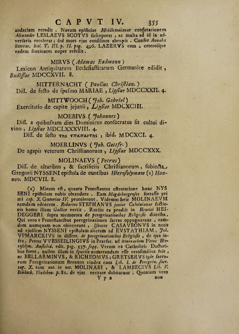 audaciam retudit . Novam epiftolae Middletonianac confutationem Alexander LESLAEVS SCOTVS fufceperat > ac multa ad id in ad- verfaria retulerat; fed mors ejus confilinm abrupit . Confer Annales litteras. Ital. T, III. p. II. pag. 4LAZERVS eum * ceterofque eadem fentientes nuper refellit. MIRVS (Adamas Eadmann) Lexicon Antiquitatum Ecdefiafticarum Germanice edidit 3 Budlffae MDCCXVII. 8. MITTERNACHT ( Vaullus Chrijlian. ) Did. de fefto de fpafmo MARIAE 3 Lipfiae MDCCXXII. 4. MITTWOOCH ( *}oh. Gabriel) Exercitatio de capite jejunii, jLipfiae MDCXCIII. MOEBIVS ( Jobannes ) Did. a quibufnam dies Dominicus confecratus fit cultui di¬ vino , Lipfiae MDCLXXXVIIE 4. Difi. de fefto rns T7roL7roLvrr\s 3 ibid. M DCXCI. 4. MOERLINVS ( Job. Gottfr. ) De agapis veterum Chrifti&norum , Lipfiae MDCCXXX. MOLINAEVS ( Petrus) DilT. de altaribus , & fiicrificiis Chriftianorum , fubieifta_j Gregorii NYSSENI epiftolade euntibus Hierofolymam (a) Han- nov. MDCVII. 8. (a) Mirum eft, quanta Proteflantes oftentatione hanc NYS SENI epiftolam nobis obtrudant . Eam Magdebnrgenfes fortaffe pri mi cap. X. Centuriae IV. protulerunt. Videmus heic MOLINAEVM eamdem edentem . Robertus STEPH AN VS junior Cahinianae fatftio- nis homo illam Gallice vertit * Rurfus ea prodiit in Henrici HEI- DEGGERI fupra memorata de peregrinationibus Religio/is diatriba. Qui vero e Proteftantibus peregrinationes facras oppugnarunt , eam¬ dem numquam non obiecerunt , Ifaacus CASAVBONVS in notis ad ejufdem NYSSENI epiftolam alteram ad EVSTATHIAM , Job. VPMARCKIVS in differt, de peregrinationibus Religio/is , de qua in¬ fra, Petrus VVESSEILINGIVS in Praefat. ad itinerarium Vetus Hie* rofolym. Amjiehd. edit. pag. S2>7’feIV Verum ex Catholicis Dolori¬ bus fuere, quibus illam in fpuriis numerandam effe verofmilius fnit , nt BELLARMINVS, & RICHEOMVS ; GRETSERVS ipfe faera- rum Peregrinationum ftrentius vindex cum Lib. /. de Peregrin. facr. cap. X. tum not. in not. MOLINAE! , & LAMBECIVS Lib. V. Btblioib, Vmdobon» p. 81. de ejus veritate dubitarunt • Quoniam vero Y y 3 nota •