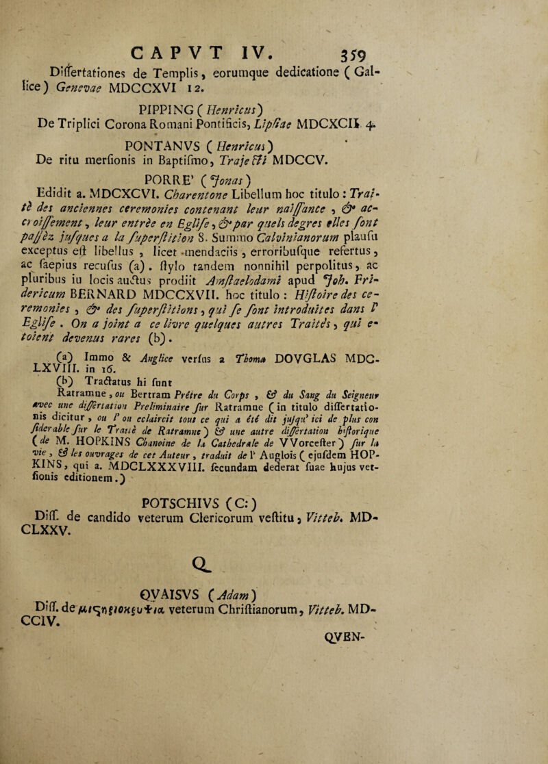 jf Differtationes de Templis, eorumque dedicatione ( Gal¬ lice) Genevae MDCCXVI 12. PIPPING ( Henricut) De Triplici Corona Romani Pontificis, Lipliae MDCXCII 4. <* PONTANVS ( Henrieus) De ritu merfionis in Baptifmo, Traje&i MDCCV. PORRE’ ( Jonas) Edidit a. MDCXCVL Charentone Libellum hoc titulo : Tral- des anclennes cerem onies contenant leur naijfance , & ac¬ er oijfement , lettr entrde en Eglife , par quels degres illes font pajjez jufques a la fuperflitlon 8. Summo Calvini anorum plaufu exceptus ei} libellus , licet -mendaciis , erroribufque refertus, ac faepius recufus (a), flylo tandem nonnihil perpolitus, ac pluribus iu locis ausius prodiit Amjlaelodami apud 'Joh* Fri- dericum BERNARD MDCCXVII. hoc titulo : Wftoire des ce¬ rem onies , des /uperjlhions, qui fe font introduites dans F Eglife . On a joint a ce Ihre quelques autres Traitds, qui em toient devenus rares (b). Ca) Immo & Anglice verhis a Thoma DOVGLAS MDC- LXVIII. in 16. (b) Tradatus hi funt Ratramue 3 ou Bertram Pretre dii Corps , & du S/ing du Seigneur avec une dij/ertation Preliminaire fur Ratramne (in titulo diflertatio- sis dicitur , ou P ou eclaircit tout ce qui a eU dit jujqif ici de plus con fiderable fur le Traue de Ratramne') une autre differ tation faftorique (de M. HOPKINS Chanoine de h Catbedrale de VVorcefter) fur la vie , £$ les ouvrages de cet Auteur , traduit de 1' Auglois ( ejufdcm HOP- KINS, qui a. MDCLXXXVIII. fecundam dederat fuae hujus vet- lionis editionem.) POTSCHIVS ( C:) DiflC de candido veterum Clericorum veftitu 5 Vitteb♦ MD- CLXXV. a OVAISVS ( Adam ) Diflf.de fitc:Y\§ioKtij1rioL veterum Chriftianorum, Vitteb, MD- CC1V. QVEN-