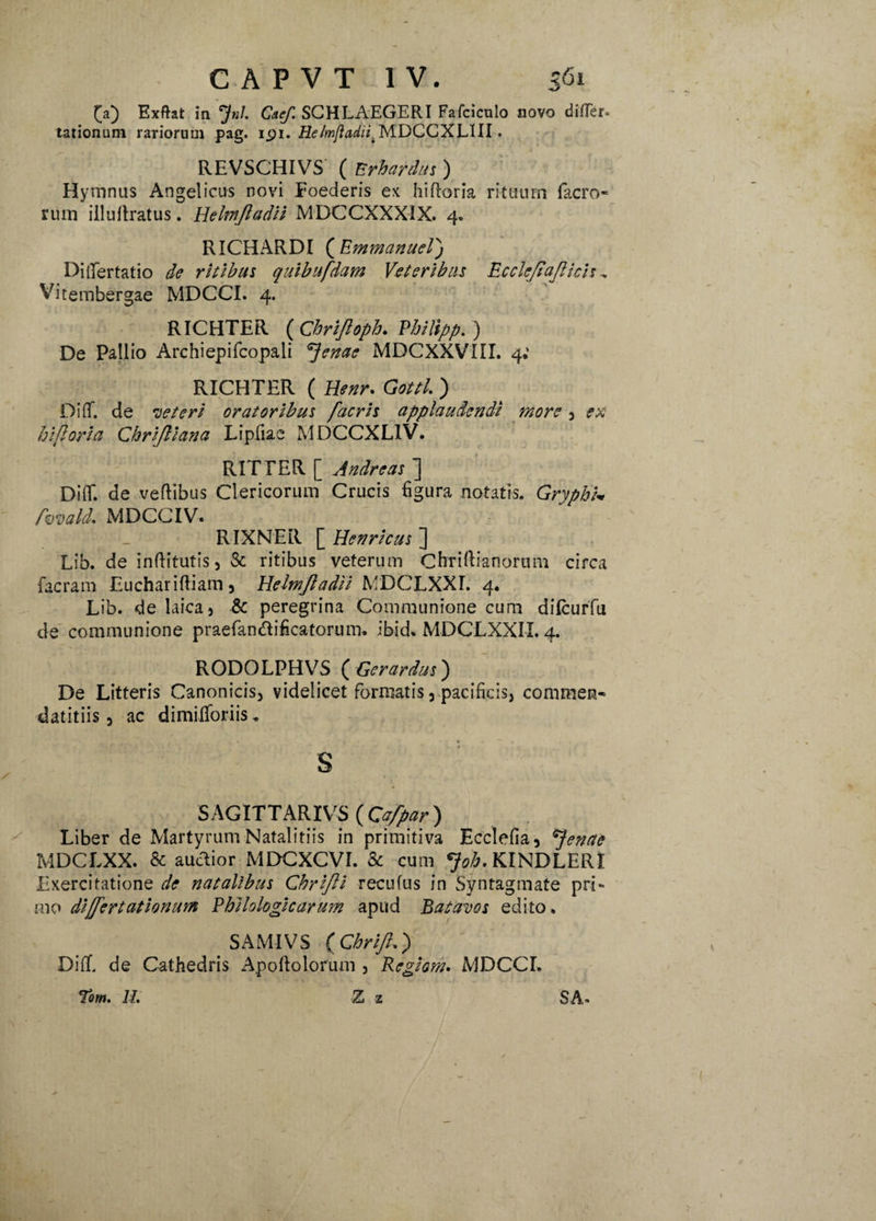 0) Exftat in Jnl. Ctef. SGHLAEGERI Fafciculo novo differ. tationum rariorum pag. ipi. Helmjiadii. MDCCXLIII. REVSCHIVS ( Erhardin ) Hymnus Angelicus novi Foederis ex hiftoria rituum facro- Eum illuffratus. Helmjiadii MDCCXXXIX. 4. RICHARDI (EmmanuePj Differtatio de ritibus quibufdam Veteribus EccleffaJHcis, Vitembergae MDCCL 4. RICHTER ( Chriftoph. Philipp. ) De Pallio Archiepifcopali Jenae MDCXXVIII. 4; RICHTER ( Henr. Gottl. ) Diff. de veteri oratoribus facris applaudendi more , ex hifloria Chrijliana Lipfiae MDCCXLIV. RITTER [ Andreas ] Diff. de veftibus Clericorum Crucis figura notatis. Gryphi* fvmld. MDCCIV. RIXNER [ Henricus ] Lib. de inftitutis, & ritibus veterum Chriftianorum circa facram Euchariftiam, Helmjiadii MDCLXXI. 4. Lib. de laica , & peregrina Communione cum ditcurfu de communione praefanftificatorum. ibid. MDCLXXIX. 4. RODOLPHVS ( Gerardus) De Litteris Canonicis, videlicet formatis 3 pacificis, commen- datitiis , ac dimifforiis, s SAGITTARIVS (Cu/bar) Liber de Martyrum Natalitiis in primitiva Ecclefia, ^jenae MDCLXX. & auctior MDCXCVI. & cum *}oh. KINDLERI Exercitatione de natalibus Chrijli recufus in Syntagmate pri¬ mo differ tutiorum Philologi carum apud Batavos edito. SAMIVS ( Chriff ) Diff. de Cathedris Apoffolorum , Regiam. MDCCL