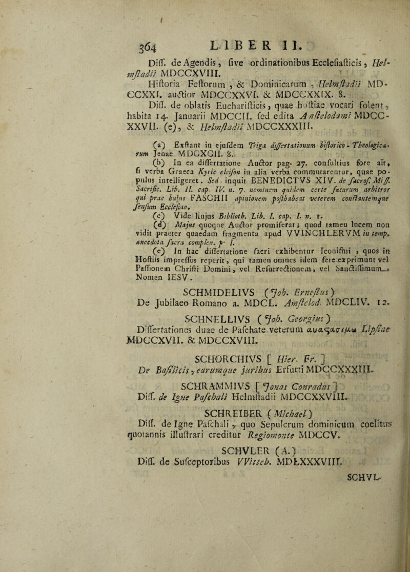 i 564 LIBER II. Diflf. de Agendis, live ordinationibus Ecclefiaflicis, Hei- mjladil MDCCXVIII. 4' Hiftoria Feftorum , & Dominicarum , HelmfladH MD- CCXXr. audior MDCCXXVi. & MDCCXXIX. 3. Difl. de oblatis Eucharifticis, quae h dliae vocari folent, habita 14. Januarii MDCCIL fed edita Anflelodami MDCC* XXVII. (e), & Hclmftadil MDCCXXXIII. (a} Exftant in ejufdem Triga differt ationum bijlorico - Theologica,* rum Jen&e MDCXGII. B. (b) Jn ea difTertatione AucTor pag- 27. confnltius fore ait, fi verba Graeca Kyrie eleifon iu alia verba commutarentur, quae po¬ pulus inrelligeret. linquit BENEDICTVS XIV. de facrof. Mi fi Sucrific. Lih. Ll. cap IV, n. 7. neminem quidem certe futurum arbitror qui prae hufns FASCHII apinionem pojthabeat veterem conttantemque jenfum Ecc/ejiae. (c) Vide hujus Bibliotb. Lib. I. cap. I. n. r- (<0 Majus quoque Auctor promiferat; quod tatneu lucem nou vidit praeter quaedam fragmenta apud VVINCHLERVM in temp. ane c dota facra complex, p' /. (jej fn hac difTertatione facri exhibentur Iconifmi , quos irt Hoftiis impreffos reperit, qui tamen omnes idem fere exprimunt vel Paflfioner» Chrifri Domini, vel Refurredhonem, vel Saii(difTmium_j> Nomen IESV. SCHMIDELIVS (Job. Erneftui > De Jubilaeo Romano a. MDCL. Amftclod. MDCLIV. 12. SCHNELLIVS ( *}oh. Genius) D;(lerfaf tones duae de Pafchate veterum a.ua.^a,<ri/J.ut Lipjiae MDCCXV1I. & MDCCXVI1L SCHORCHIVS [ Wer. Fr. ] De Ba/tlhis , earumque juribus Erfurti MDCCXXXIII. SCHRAMMIVS eJouers Conradus~\ Di!f, de Igne Pafthali Helmtadii MDCCXXV1II. SCHREIBER ( Mkhael) Difl. de Igne Pafchali y quo Sepulcrum dominicum coelitus quoiannis illuflrari creditur Regiomonte MDCCV. SCHVLER (A.) Di(T. de Sitfceptoribus VVitteb. MDLXXXVIIf. SCHVL-