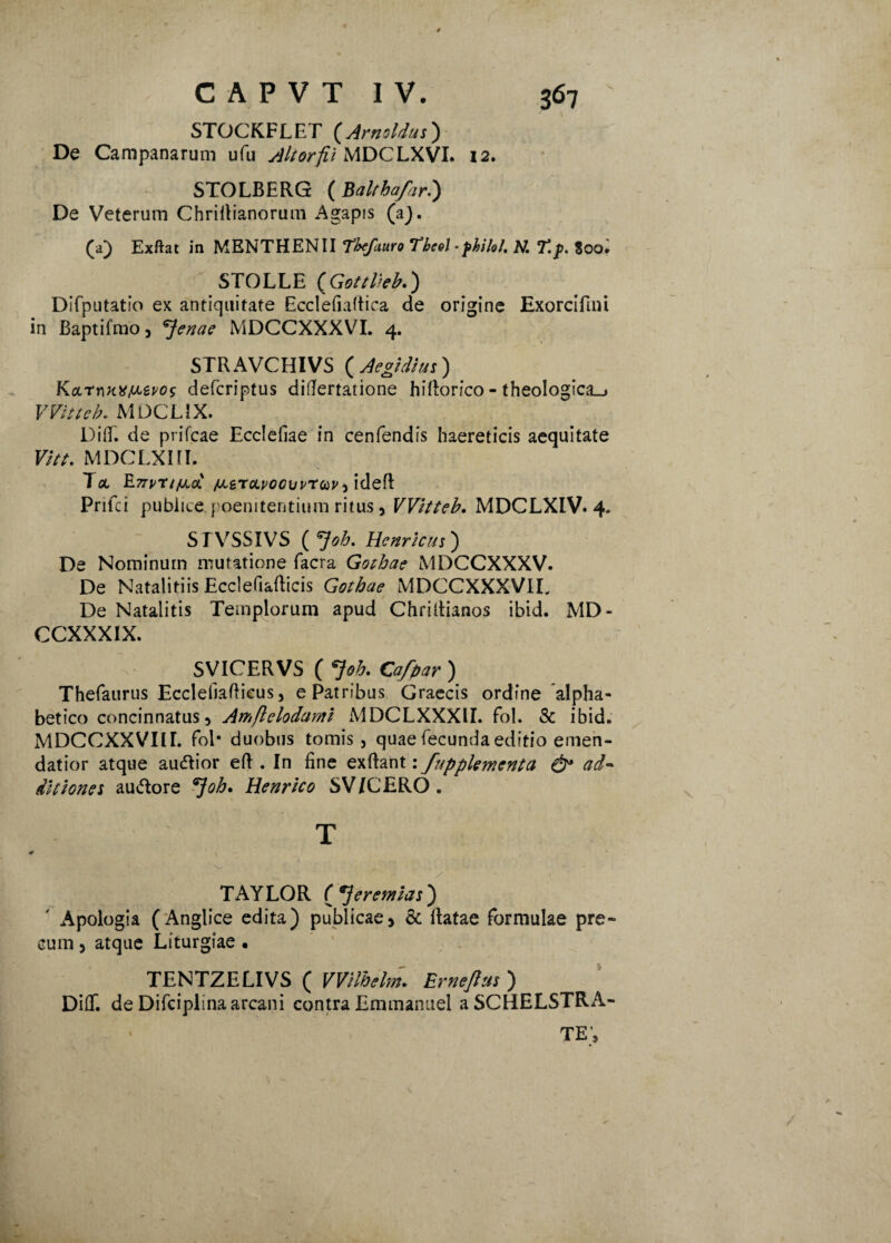 STOCKFLET (Arnoldus) De Campanarum ufu Altorfii MDCLXVI» 12. STOLBERG (Balchafar.) De Veterum Chriftianorum Agapis (a). (a) Exftat in MENTHENII Thefcmo Tbcel • fbilol. N. T.p. $oo. STOLLE ( GottHeb.) Difputatio ex antiquitate Ecclefiaftica de origine Exorcifini in Baptifmo, feriae MDCCXXXVI. 4. STRAVCHIVS ( Aegidius ) defcriptus difiertatione hillorfco - theoIogica_> VVitteb. MDCLiX. DilT. de prifcae Ecclefiae in cenfendis haereticis aequitate Vitt. MDCLXHI. Tee RnpnjiLoL ixnc/Lvocuv-twideft Prifci publice, poenitentium ritus , VVitteb. MDCLXIV. 4. SI VSSIVS ( 7^. Henricus) De Nominum mutatione facra Gothae MDCCXXXV. De NatalitiisEcclefiafticis Gothae MDCCXXXVIL De Natalitis Templorum apud Chriltianos ibid. MD- CCXXXIX. SVICERVS ( 7<?£. Cafpar ) Thefaurus Ecclefiafiicus, e Patribus Graecis ordine alpha- betico concinnatus, Amflelodami MDCLXXXU. fol. & ibid. MDCCXXVIIL fol* duobus tomis, quae fecunda editio emen¬ datior atque au&ior eft . In fine exftant: fupplementa ad¬ ditiones au&ore ^Joh. Henrico SV/CERO . T TAYLOR peremtas') Apologia (Anglice edita) publicae, & Ratae formulae pre¬ cum , atque Liturgiae . TENTZELIVS ( Wilhelm. Ernejhts ) Diflf. de Difciplina arcani contra Emtnanuel aSCHELSTRA- TE,