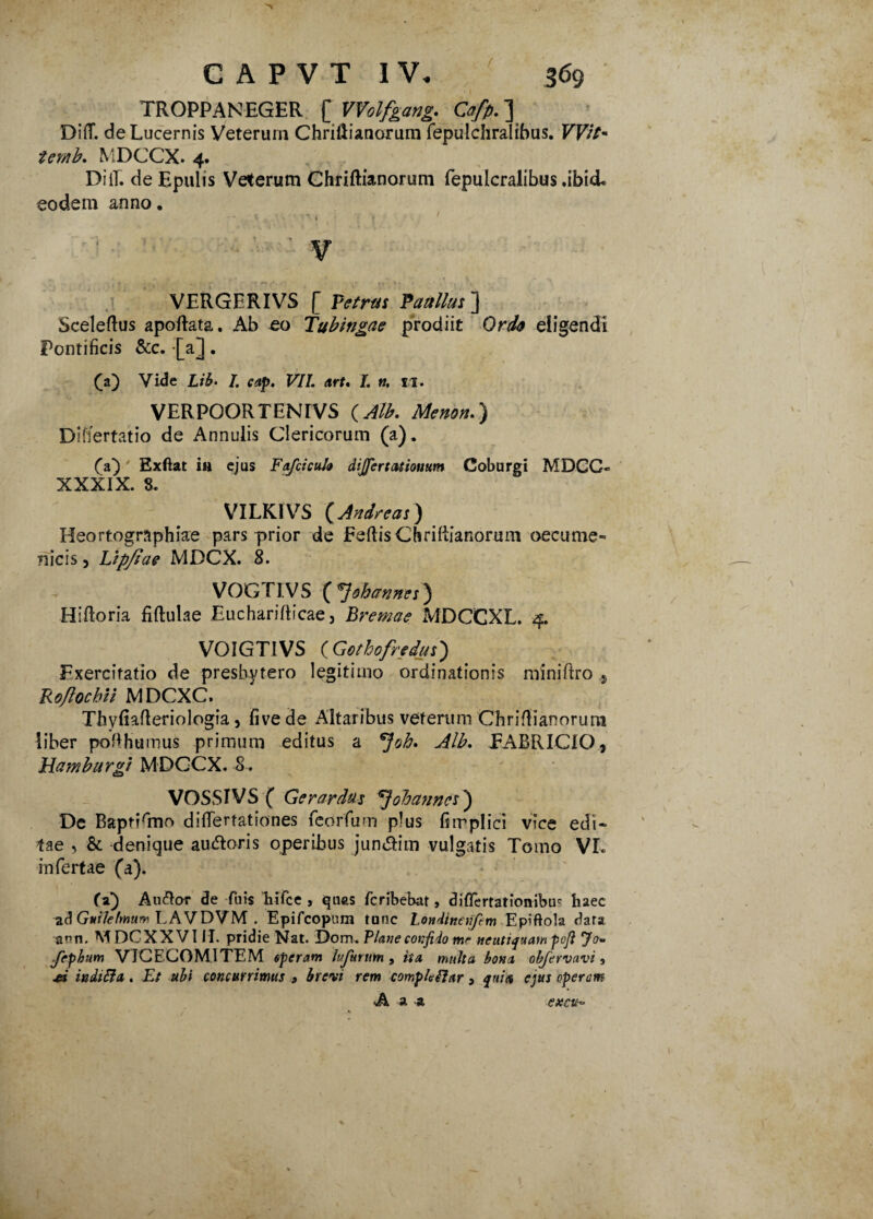 ( TROPPANEGER [ Wolfgang. Cafp.~\ DifT. de Lucernis Veterum Chrillianorum fepulchralibus. VVit* temb. MDCCX. 4. DiiT. de Epulis Veterum Chriftianorum fepulcralibus .ibid* eodem anno. VERGERIVS [ Petrus Paullus] Sceleftus apoftata. Ab eo Tubingae prodiit Ordo eligendi Pontificis &c. [a]. (a) Vide Lib- /. cap. VII. art. I. n. 11. VERPOORTENrVS {Alb. Menon.) Differtatio de Annulis Clericorum (a). (a) Exftat in ejus Fafciculo dijjertatiomtm Coburgi MDCC* XXXIX. 8. VILKIVS ( Andre as) Heortographiae pars prior de EeftisCbriliiaRorum oecume- nicis, Lipfiae MDCX. 8. VOGTIVS (7ohannes) Hifloria fiftulae Eucharifticae, Bremae MDCCXL. 4. VOIGTIVS ( Gothofredus) Exercitatio de presbytero legitimo ordinationis miniftro ,j Ro/lochU MDCXC. TliyR^Reriologia, fivede Altaribus veterum ChriRianorura liber pofihumus primum editus a *Joh. Alb. EABRICIO? Hamburgt MDGCX. 8. VOSSIVS ( Gerardus \Jobanncs ) De BaptiRno difiertationes feorfum plus fimplici vice edi* tae , & denique audoris operibus jun&im vulgatis Tomo VL infertae (a). <5) Au&or de Tuis hifce , quas fcribebat, diflcrtationibus haec ad Guilefmum LAVDVM . Epifcopum tunc Londtneriftm Eptftola dara pn, M DCXXVIII. pridie Nat. E)om. Plane confido mr neutiquam poji yo* Jephum VICECOMITEM operam lufurum , ita, multa bona obfervavi , A inditi a . Et ubi concurrimus 9 brevi rem completi ar , quia ejus operam •A a a excit*