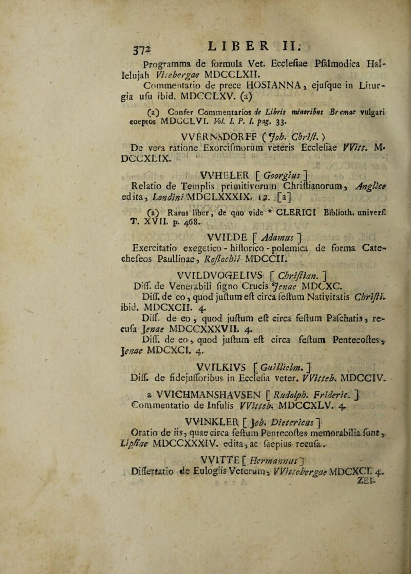 / / 372 LIBER II; Programma de formula Vet. Ecclefiae Plalmodica Hal- lelujah Vhebergae MDCCLXII. Commentario de prece HOSIANNAj ejufque in Litur- gia ufu ibid. MDCCLXV. (a) fa) Confer Commentarios Libris minoribus Bremue vulgari coeptos MDCCLVI. Vbl. I. P. I. pag> 33. VVERNSDORFF (Job. Chrifl. ) De vera ratione Exorcifmorum veteris Eccleliae VVht, M- DCCXLIX. 1 ’ VVHELER [ Goorgius '] Relatio de Templis primitivorum Chriflianorum, Anglicc edita, Londini MDCLXXXIX. i?, [a] (a) Rarus liber , de quo vide * CLERICI Biblioth. univerf T. XVII. p. 468. VVILDE [ Adamas ] Exercitatio exegetico - hi (lorico - polemica de forma Cate- chefeos Paullinae, RoftochU MDCCI1. VVILDVOCtELIVS [ Chrijtian. ] D’(f. de Venerabili figno Crucis ^Jenae MDCXC. Di(T. de eo , quod juftum eft circa feftum Nativitatis Chrijlh ibid. MDCXCII. 4. Di(f de eo , quod juftum eft circa feftum Pafchatis, re- cufa ]enae MDCCXXXVII. 4. Diff. de eo, quod juftum eft circa feftum Pentecoftes* J e nue MDCXC I. 4,, VVILKTVS t Guittielm. J Di(f. de fidejuiforibus in Ecclefia veter. VVitteb. MDCCIV. a VVICHMANSHAVSEN [ Kudolpb. Frideric. } Commentatio de Infulis VVittcb. MDCCXLV. 4. VViNKLER [ Jab, Dieteridis 3- Oratio de iis, quae circa feftum Pentecoftes memorabilia funt, Lipfiae MDCCXXXIV. edita,ac faepius recufa * V VIT TE f Her mannus d Di fler tat io de Eulogiis Veterum 5, VVhuber^ae MDCXC I. 4. ZET