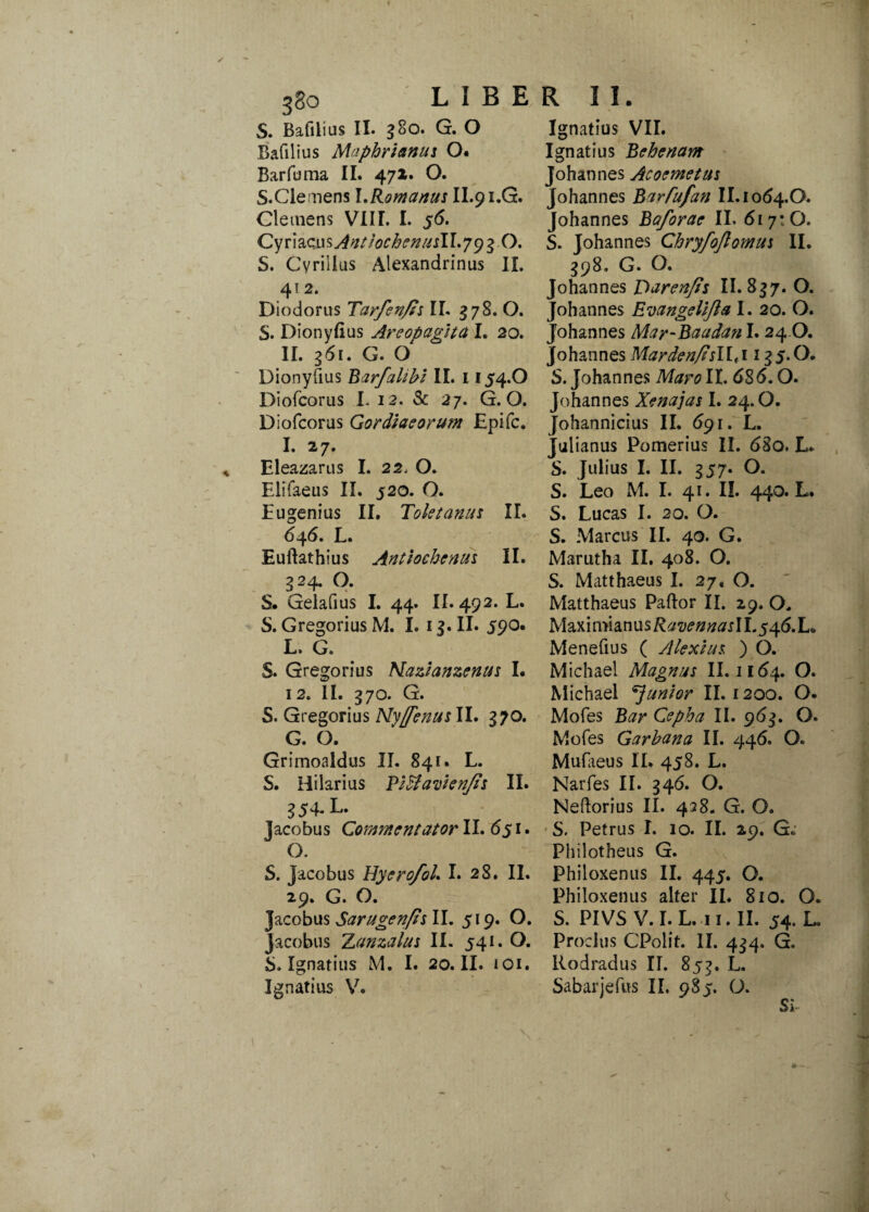 S. Bafilius II. g8o. G. O Bafilius Mnphriamii O. Barfuma II. 472. O. S.Clemens l.Romanus II.91.G. Clemens VIIL I. 56. CyrhcusAntiocbenusll.yyzO. S. Cvriilus Alexandrinus II. 4! 2. Diodorus Tarfsn/ts II. 578. O. S. Dionyfius Areopagita I. 20. 11. 361. G. O Dionyfius BarJ'alibi II. 1154.O Diofcorus L 12. & 27. G. O. Diofcoras Gordiaeorum Epi fc. I. 27. Eleazariis I. 22, O. Elifaeus II. 520. O. Eu genius II. Toletanus II. 646. L. Euftathius Antiochenus II. 324. O. S. Gelafius I. 44. II. 492. L. S. Gregorius M. I. 1 $. II. 590. L. G. S. Gregorius Alazianzenus I. 12. II. 37 o. G. S. Gregorius Ny[fenus II. 370. G. O. Grimoaldus II. 841. L. S. Hilarius Pitfavienfis II. 354- L- Jacobus Commentator II. 651. O. S. Jacobus HyerofoL I. 28. II. 29. G. O. Jacobus Sarugenfis II. 519. O. Jacobus Zanzalus II. 541. O. b. Ignatius M. I. 20. II. 101. Ignarius V. Ignatius VII. Ignatius Behenam Johannes Acoemetus Johannes BarTufan II. 1064.O. Johannes Baforae II. 617:0. S. Johannes Chryfoflomus II. 398. G. O. Johannes Oarenfis II. 837. O. Johannes Evangelijla I. 20. O. Johannes Mar-Baadan I. 24 O. johannes Marden/isllti 13 5-0. S. Johannes Maro II. 686.0. Johannes Xenajas I. 24.0. Johannicius II. 691. L. Julianus Pomerius II. 68o. L. S. Julius I. II. 357. O. S. Leo M. I. 41. II. 440. L. S. Lucas I. 20. O. S. Marcus II. 40. G. Marutha II. 408. O. S. Matthaeus I. 27, O. Matthaeus Paftor II. 29. O, Maximianus RavennaslLy^.L* Menefius ( Alexius ) O. Michael Magnus II. 1164. O. Michael ^junior II. 1200. O. Mofes Cepha II. 963. O. Mofes Garhana II. 446. O. Mufaeus II. 458. L. Narfes II. 346. O. Neftorius II. 428. G. O. S. Petrus I. 10. II. 29. G. Philotheus G. Philoxenus II. 445. O. Philoxenus alter II. 810. O. S. PIVS V.I.L. 11. II. 54. L. Proeliis CPolit. II. 434. G. Rodradus II. 853. L. Sabarjefus II, 985. O.