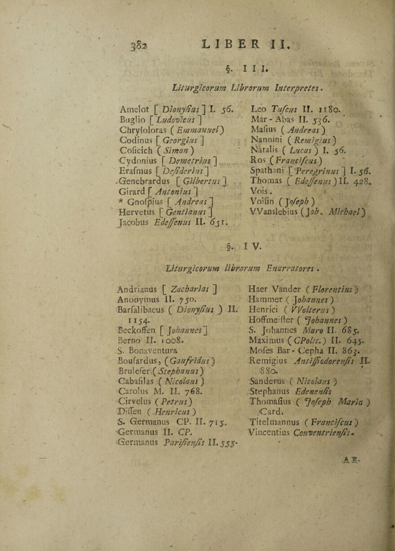 §. iii. Liturgi eorum Librorum Interpretes. Amelot [ Diony/ius ] I. 56. Buglio [ Ludovicus ] Chryfoioras ( Emmanuel) Cadmus [ Georgius ] Coficich ( Simon ) Cydonius [ Demetrius ] Erafmus [ Defiderius'] • Genebrardus [ Gilbertus ] Girard [ Antonius J * Gnofpius [ Andre as ] Hervetus [ Gentianas ] Jacobus Edeffenus II. 6ji. Leo Tufcus II. 1180. Mar - Abas II. 536. Mafius {^Andreas') Nannini ( Remigius) Natalis ( Lucas ) I. 56. Ros ( Frandfcus ) Spatha ni ^Peregrinus ] I. 56. Thomas ( Edefienus )ll. 428«, Vois. Voifin ( ~\ofeph ) V Vanslebius (J oh, Michael) Liturgicorum librorum Enarratores. Andrianus [ Zachayias ] Anonymus II. 750. Barfaiibaeus ( Dionyfius ) II. 1 x54- Beckoflfen [ ]ohannes j Berno II. 1008. S- Bonaventura Boufardus. (Gaufridus ) B rui efer ( Stephanus ) Cabafilas ( Nicolaus ) Carolus M. II. 768. Cirvelus ( Petrus) DiiTen ( .Henricus ) S. Germanus CP. II. yi$a ■Germanus II. CP. Germanus Parifienfis II. jjj- Haer Vander ( Florentius ) Hammer ( Johannes) Henrici ( VVolterus) HoflFmeifler ( ohannes ) S. Jdhannes Maro II. 685. Maximus (CPol/t.) II. 645. Mofes Bar-Cepha II. 86$. Remigius Anti fisodor en fis II, 8Soc Sanderus ( Nicolaus ') Stephanus Edenenfis Thomafius ( ^jofeph Maria ) >Card. Titelmannus ( Frandfcus) Vincenfius Ccnventrienfis* 0 A Jt- i t 1