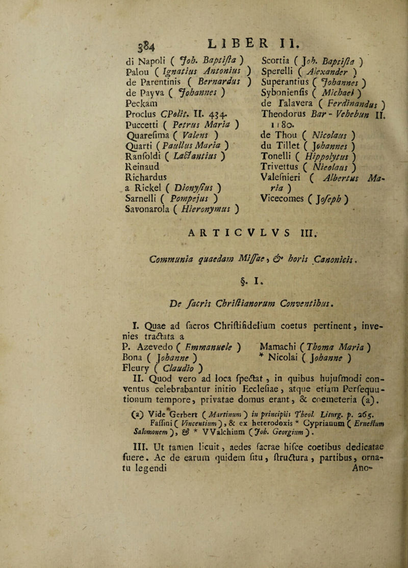 ' 3S4 di Napoli ( *]ob. Baptifta ) Palou ( Ignatius Antonius ) de Parentinis ( Bernardus ) de Payva ( oh annes ) Feckam Proclus CPolit. II. 434. Puccetti ( Petrus Maria ) Quarefima ( Valens ) Quarti ( Paullus Maria ) Ranfoldi ( LaH antias ) Reinaud Richardus a Rickel ( Diony/jus ) Sarnelli ( Pompejus ) Savonarola ( Hieronymus ) Scortia ( Joh. Bapnjla ) S pe rei 1 i ( Alexander ) Superantius ( ^johannes ) Sybonieniis ( Michael ) de Tai a vera ( Perdinandus ) Theodorus Bar - Vehebun II. 11 80. de Thou ( Nicolaus ) du Tillet ( Johannes ) Tonelli ( Hippolytus ) Trivettus ( Nieolaus ) Valefnieri ( Albertus Ma* ria ) Vicecomes ( Jofeph ) ARTICVLVS III. Communia quaedam Mijfae , & horis Canonicis. §. I* De /acris Chriflianorum Conventibus. I. Quae ad facros Chriftihdelium coetus pertinent, inve¬ nies tra&ata a P. Azevedo ( Fmmanuele ) Mamachi ( Thoma Maria ) Bona ( Johanne ) * Nicolai ( Johanne ) Fleury ( Claudio ) II. Quod vero ad loca fpe<5tat , in quibus hujufmodi con¬ ventus celebrabantur initio Ecclefiae , atque etiam Perfequu- tionum tempore, privatae domus erant, & coemeteria (a). (a) Vide Gerbert (Murtinum } in principiis Theol Lifurg. p. 26$. Faflini ( Vincentium) > & ex heterodoxis * Cyprianum ( Ernefium Salomonem), & * VValchium {Joh. Georgium). III. Ut tamen licuit, aedes facrae hifce coetibus dedicatae fuere. Ac de earum quidem fitu, ftruftura , partibus, orna¬ tu legendi Am> 1 0 /