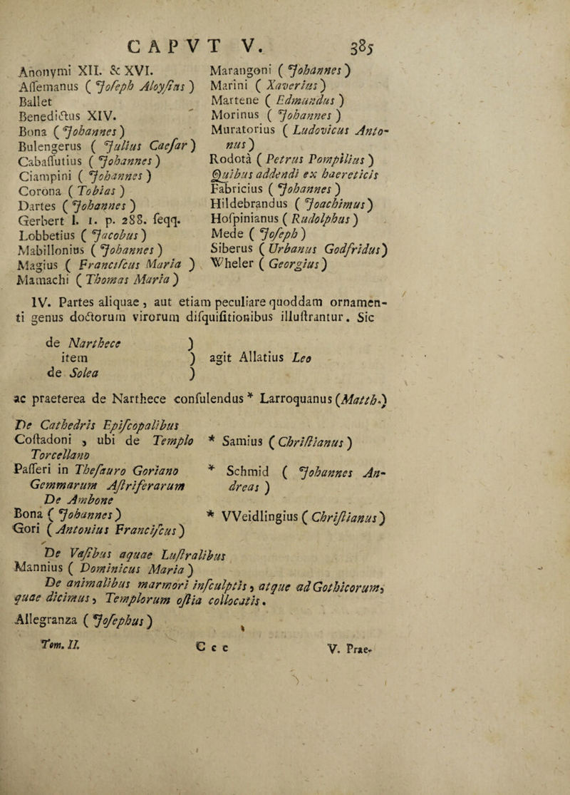 Anonymi XII. & XVI. Afifemanus ( *]ofepb Aloy/tns ) Ballet Beneditfhis XIV. Bona ( 7 oh anne s) Bulengerus ( Julius Caefar) Cabaflfutius ( ^ohannes) Ciampini ( ^ohannes ) Corona ( Tobias ) Dartes ( ^johaqnes ) Gerbert 1. i. p. 288. feqq. Lobbetius ( ^jacobus) Mabillonius ( 7ohannes ) Magius ( Franci Teus Maria ) Mamachi ( Thomas Maria) Marangoni ( 7ohannes) Marini ( Xaverias ) Martene ( Edmundus ) Morinus ( 7ohannes ) Muratorius ( Ludovicus Anto- nus) Rodota ( Petrus Pompilius ) Quibus addendi ex haereticis Fabricius ( 7ohannes ) Hildebrandus ( 7oachimus) Hofpinianus ( Rudolphus) Mede ( ^Jofeph ) Siberus ( Urbanus Godfridus) Wheler ( Georgius) IV. Partes aliquae , aut etiam peculiare quoddam ornamen¬ ti genus docTtorum virorum difquifitionibus illuftrantur. Sic de Narthece ) item ) agit Allatius Leo de Solea ) ac praeterea de Narthece confulendus * Larroquanus (Matth*) De Cathedris Epifcopalibus Cortadoni , ubi de Templo Torcellano PafTeri in Thefauro G ori ano Gemmarum Aftrifer arum De Ambone Bona ( 7ohannes) Gori ( Antonius Francifcus) * Samius ( Chriflianus ) * Schmid ( 7ohannes An- dreas ) * VVeidlingius ( Chriflianus) De Vafibus aquae Luflralibus Mannius ( Dominicus Maria) De animalibus marmori hifculptis, atque ad Gothicorum^ quae dicimus 5 Templorum ojlia collocatis % Allegranza ( 7ofephus) x Tm. II. C c c V. Prae* Y ' * 1