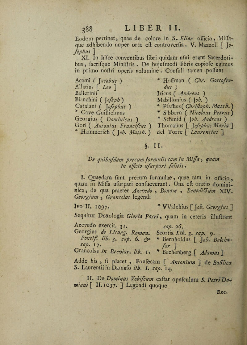 •. *' 388 L 1 B E R I I. Eodem pertinet, qtiae de colore in S* F.Uae officio, Miffa- que adhibendo nuper orta eft controverfta. V. Mazzoli [ J*- fephus ] XL In hifce conventibus libri quidam ufui erant Sacerdoti¬ bus, facrifque Miniftris . De hujulmodi libris copiofe egimus in primo noftri operis volumine. Confuli tamen poliunt Acami ( Jacobus ) Allatius [_ Leo ] Ballerinii Bianchinr ( \ofeph ) Catalani ( Jo/ephus ) * Cave Guiilielmus Georgius ( Dominicus ) Gori ( Antonius Prancifcus ) * Hammerich ( J oh. Matth. ) * Hoffman ( Chr. Gottofre- dus ) Iricus ( Andreas ) Mabillonius ( J oh. ) * Pfaffius{Chriftoph. Matth.) * S’bbern ( Ni colans Petrus ') * Sctnnid ( J oh. Andreas ) Thomafius [ lo/epbus Maria J dei Torre |_ Laurentius ] §. II. Ve quibufdam precum formulis tam in Miffia, quam in officio ufurpari folitis. I- Quaedam funt precum formulae, quae tam in officio, quam in Milia ufurpari confueverant. Una eft oratio domini- nica, de qua praeter Azevedo , Bonam , Benedi&um XIV. Georgium , Grancolas legendi Ivo II. 1097. * VValchius [Joh. Georgius j Sequitur Doxologia Gloria Patri, quam in ceteris illuftrant Azevedo exercit. $1. cap. 26. Georgius de Liturg. Roman. Scortia Lib. 3. cap. 9. Ponti/, lib. cap. 6. * Bernholdus [ J oh. Baltha- cap. 17. ] Grancolas in Breviar• lib. 1. * Bechenberg £ Adamus~\ Adde his , fi placet , Fonfecam [ Antonium ] de Bafilica S. Laurentii in Damafo lib. L cap. 14. II. De Dominus Vobifcum exftat opufculum S. PetriDa+ miani\_ II. 1057. ] Legendi quoque \ Roe-