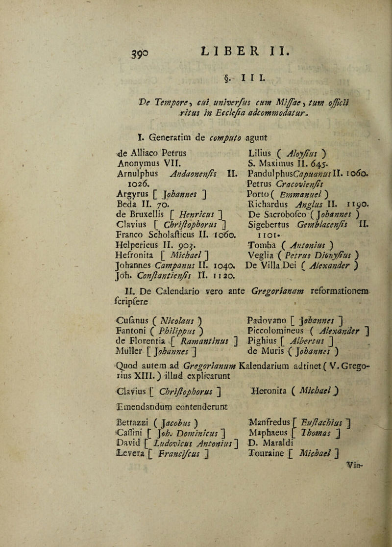 39° §.- I I L De Tempore 5 cui unHerfus cum Miffiae 5 tum officii ritus in Ec cie fi a adcommodatur* I. Gencratim de computo agunt <de Alliaco Petrus Lilius ( Aloyfius ) Anonymus VII. S. Maximus II. 645. Arnulphus Andaonenfis II. PzndulphusCapuanusIL iodo. 1026. Petrus Cracovienfis Argyrus [ Johannes ] Porto ( Emmanuel ) Beda II. 70. Richardus Anglus II. 1190. de Bruxellis [ Henricus ] De Sacrobofco ( ]ohannes ) Clavius [’ Chrifiophorus ] Sigebertus Gemblacenfis II. Franco Scholafticus II. iodo. iioi- Helpericus II. 903. Tomba ( Antonius ) Hefronita [ Michael ] Veglia ( Petrus Dionyfius ) Johannes Campanus II. 1040. De Villa.Dei C Alexander ) Joh. Confiant i e nfis II. 1120. II. De Calendario vero ante Gregorianam reformationem fcrtpfere . Cufanus ( Nicolaus ) Padovatio [ johannes ] Fantoni ( Philippus ) Piccoloniineus ( Alexander ] de Florentia ,.[ Ramantinus ] Pighius [ Albertus ] Mulier £ johannes ] de Muris ( johannes ) Quod autem ad Gregorianum Kalendarimn ad t i net ( V. Grego- rius XIII.) illud explicarunt Clavius [ Chrifiophorus ] Heronita ( Michael) Emendandum contenderunt Betfazzi ( Jacohus ) Cadmi [ J oh. Dominicus David [ Ludovicus Antonius'] Eevera [ Erancifcus ] Manfredus [ Euflachius ~j Maphaeus [ 1 hornas ] D. Maraldi Touraine [ Michael ] Visi-