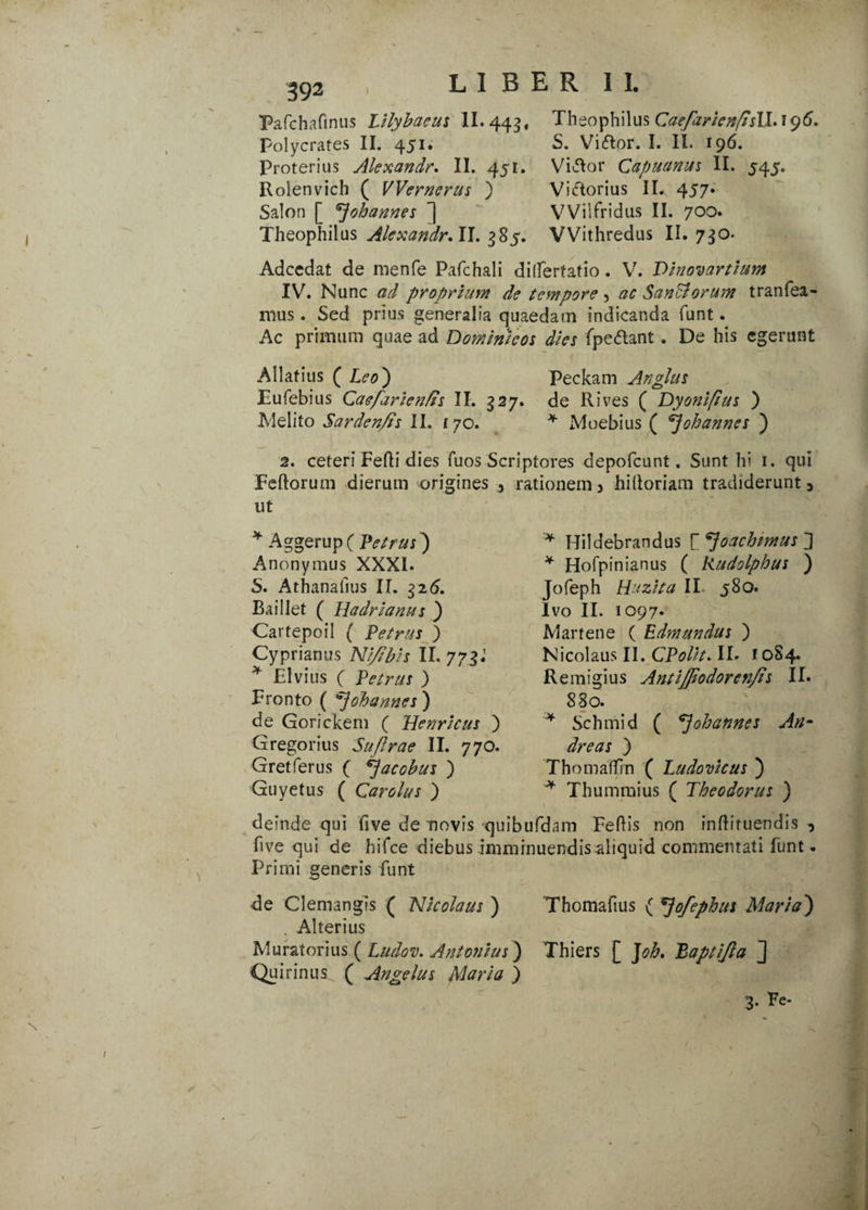 Pafchafinus Lilybaeus II. 443, Theophilus CaefarienfisM* 196. Polycrates II. 451. S. Vidor. I. II. 196. Proterius Alexandr. II. 451. Violor Capuanus II. 545. Roienvich ( ) Victorius II. 457. Salon [ ^ohannes ] VVilfridus II. 700. Theophilus II. ^85. VVithredus II. 730. Adcedat de menfe Pafchali ditferfatio. V. Vinovartium IV. Nunc ad proprium de tempore , ac SanBorum tranfea- rous . Sed prius generalia quaedam indicanda funt. Ac primum quae ad Dominicos dies {pedant. De his egerunt Allafius ( Leo') Peckam Anglus Eufebius Caefarienfis II. 327. de Rives ( Dyoniflus ) JVlelito Sardenfis II. 170. * Moebius ( *]ohanncs ) 2. ceteri Ferti dies fuos Scriptores depofcunt. Sunt hi 1. qui Fertorum dierum origines , rationem ^ hilioriam tradiderunt 5 ut * Aggerup( Petrus) Anonymus XXXI. S. Athanalius II. $26. Baillet ( Hadrianus ) Cartepoil ( Petrus ) Cyprianus Ni/Ibis II. 773.1 * Elvius ( Petrus ) Fronto ( ohannes ) de Gorickem ( Her/ricus ) Gregorius Suflrae II. 770. Gretferus ( *}acobus ) Guyetus ( Qarolus ) * Hildebrandus [ppoachzmus * Hofpinianus ( Rudolphus ) Jofeph Huzita II 580. Ivo II. 1097. Cartene ( Edmundus ) Nicolaus II. CPolit. II» f 0S4. Remigius Antijfiodorcn/is II. 880. * Schmid ( ohannes An- dreas ) Thomaffin ( Ludo vicus ) * Thummius ( Theodorus ) deinde qui five de novis quibufdam Fertis non inflituendis , five qui de hifce diebus imminuendis aliquid commentati funt» Primi generis funt de Clemangis ( Nicolaus ) Thomafius ( ^jofephus Maria') . Alterius Curatorius ( Ludov. Antonius) Thiers [ Joh, Paptijla J Quirinus ( Angelus Maria ) 3- Pe-