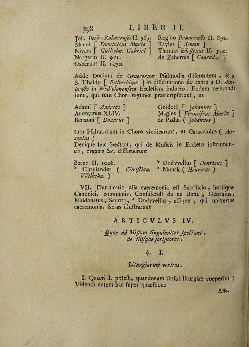 N J°h. Betb - RabanenfisW, 565. Regino Frumien/is II. S92. Manni [ Dominicus Maria ] Tayles [ Simon ] Nivers [ Guilielm. Gabriel ~ Thomas Ede(Jenus II. 530. Notgerus II. 971. de Zabernia [ Conradus ] Osbernus II. 1070. / Adde Donium de Graecorum Pfalmodia differentem , & x S* Ubaldo [ Euftachium ] in differtatione de cantu a D. Am- brofto in Mediolanenfem Ecclefiam indutto. Eodem referendi funt, qui tum Chori regimen praefcripferunt 5 ut Adami [ Andrcas ] Guidetti [ Johannes ] Anonymus XLIV. Magius [ Frauci/cus Maria ] Benzoni [ Donatus ] de Padua ( Johannes ) tum Pfalmodiam in Choro vindicarunt3 ut Caracciolus ( An* tonius ) Denique huc fpe&ant, qui de Muficis in Ecclefia inftrumen- tis, organis &c. differuerunt Berno II. 1008. * Dodvvellus [ Henricus j * Chryfander ( Chrijlian. * Munck ( Henricus ) VVilhelm, ) VII. Thurificatio alia caeremonia eft Sacrificio, horifque Canonicis communis. Confulendi de ea Bona 5 Georgius, Maldonatus, Scortia, * Dodvvellus , aliique 5 qui univerfas caeremonias facras illuftrarunt ARTICVLVS IV. Quae ad Miffam fingulariter fpeclant > de illi/que fcriptores . §. I. Liturgi arum veritas. I. Quaeri I. poteft3 quandonam fcribi liturgiae coeperint ? Videndi autem hac fuper quaeftione A fle-