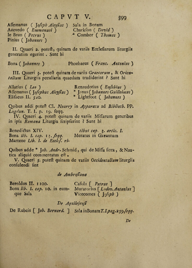 Affemanus ( Jofeph Aloy/tus ) Sala in Bonam Azevedo ( Emmanuel ) Charkfon ( Bavid ) le Brun ( Petrus ) * Comber ( Thomas ) Pinius ( J obarmes ) II. Quaeri 2. poteft, quinam de variis Ecclefiarum liturgiis generarim egerint . Sunt hi Bona ( Johannes ) Phoebaeus ( Vranc. Antonius ) III. Quaeri 3. poteft quinam de variis Graecorum, & Orien* t altum Liturgiis peculiaria quaedam tradiderint ? Sunt hi Allatius ( Leo ) Renaudotius ( Eufebius ) Aftemanus ( Jofephus Aloy/tus ) * Janus ( Johannes Gmllelmus) Elifaeus II. 5^0. * Lightfoot ( J ohannes ) Quibus addi poteft Cl. Nourry in Apparatu ad Biblioth. PP. Lugdun. T. I. p. 19. feqq. IV. Quaeri 4. poteft quinam de variis Miftarum generibus in ipfa Romana Liturgia fcripferint ? Sunt hi * Beneditfus XIV. tibus cap. 3. artic. L Bona lib. L cap. i^.feqq. Meratus in Gayantum Martene Lib. L de Ecclef rt- Quibus adde * J oh. Andr*$c hmid, qui deMifta ficca, & Nau¬ tica aliquid commentatus eft • V. Quaeri 5. poteft quinam de variis Occidentalium liturgiis confulendi fint de Ambro/iana Beroldus II. 1100. Cafola [ Petrus ] Bona lib* I. cap. 10. in eum- Muratorius [ Ladov.Antonius ”] que Sala Vicecomes (W,:Ph) T>e Aqitilejenji De Rubeis [ J oh* Bernard. ] Sa\a.mRonamT.Lpag.259./eqq<> De 1