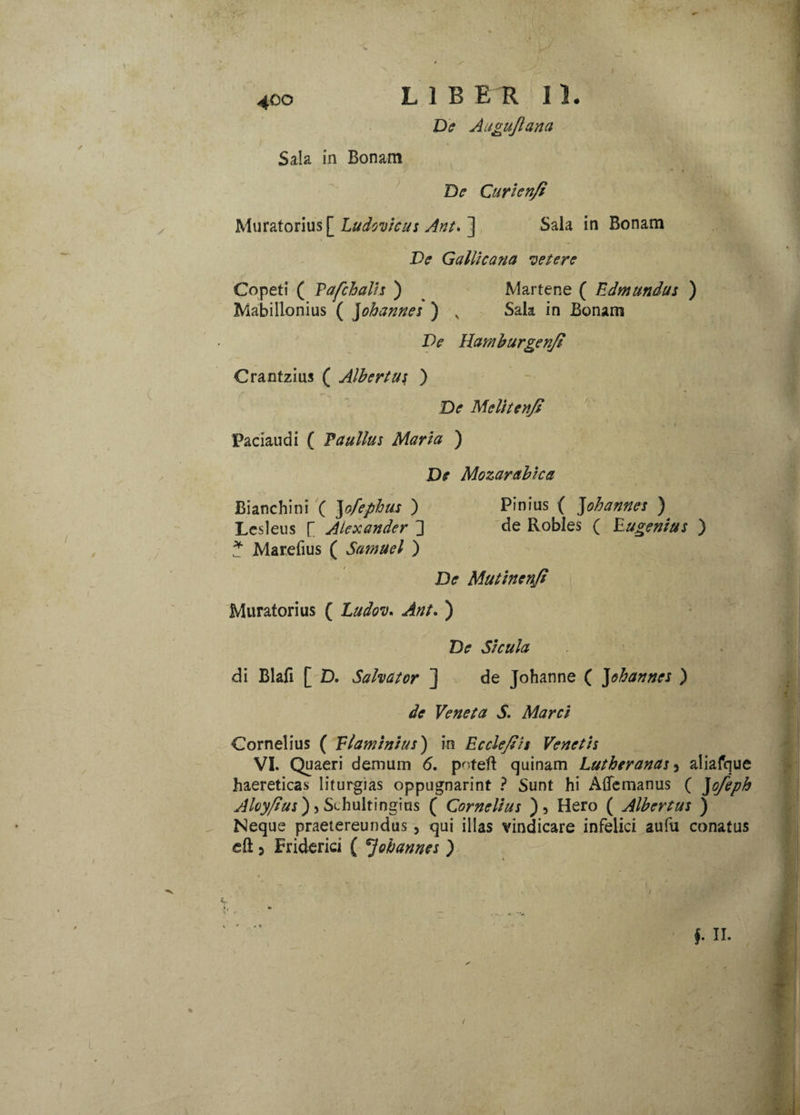 t 4°° LIBER 11. De Aagujlana Sala in Bonam De Curienfi Muratorius [ Ludovlcus Ani. ] Sala in Bonam De Gallicana •cetere Copeti ( Pafchalh ) Mabillonius ( Johannes ) x Martene ( Edmundus ) Sala in Bonam De Hamburgenji Crantzius ( Albertus ) De Melitenjs Paciaudi ( Paullus Maria ) De Mozarablca Bianchini ( yfephus ) Pinius ( Johannes ) Lesleus [ Alexander ] de Robles ( Eugenlus ) ? Marefius ( Samuel ) De Mutlnenfl Muratorius ( Ludov. Ant. ) De Sicula di Blafi [ D. Salvator ] deJohanne( J ohannes ) de Veneta S. Marci Cornelius ( Flaminius) in Ecclefils Venetis VI. Quaeri demum 6, poteft quinam Lutheranas 3 aliafque haereticas liturgias oppugnarim ? Sunt hi AiTemanus ( Jofeph Aloy/lus) > Schultingius ( Cornelius ), Hero ( Albertus ) Neque praetereundus, qui illas vindicare infelici aufu conatus eft 5 Friderid ( Johannes ) §. II. /