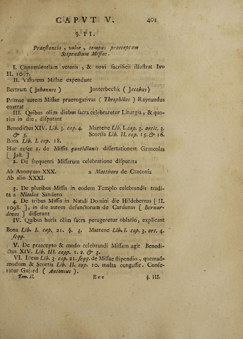 ' /§.>I!I.v * a' ; \ , • * ‘ • ’ Praeflantia , volor , tempus praeceptum Stipendium Mi fla e. * < ■ ■ • * \’ . K t 1. Convenientiam veteris , & novi fac riSci i iliuftrat Ivo II. 10^7. II. Wforem Midae expendunt Bertram ( Johannes ) Junterbeebk ( Jacobus) Primae autem Miffae praerogativas ( Jheophilus ) Pvaynaudus enarrat ■ ; III. Quibus olim diebus facra celebraretur Liturgia , & quo¬ ties in die, difputant Benedidus XIV. Lib. g. cap. 4. Martene Lib. I. cop* g. artic. g. & 5. Scorti a Li b. 1L cap. 15.& 16. Bona Lib. 7. cap. 18. Huc refer 1. de Midis quotidianis differtationem Grancolas [ J oh. ] 2. De frequenti Miffarum celebratione difputata Ab Anonymo XXX. a Matthaeo de Cracovia Ab alio .XXXI. g. De pluribus Mrffis in eodem Templo celebrandis tradi¬ ta a Nicolao Sandero 4. De tribus Miifis in Natali Domini die Hildebertus [ II, 1098. ], in die autem defun&orum de Cardenas £ Bernar- dinus ] differunt IV. Quibus horis olim facra perageretur oblatio, explicant Bona Lib* I. cap.. 21. §. g. Martene Lib* /. cap. g. 4. fcqq. : , r. . V. De praecepto & modo celebrandi MiflTam agit Benedi- O.us XIV. £/£. 111. capp. 1. 2, & 3* VI. Idem £/£. g> cap. 2\./eqq. de Miffae ffipendio , quemad* modum & Scortia £/J\ II. cap. 10. multa congeffit. Confe¬ ratur Gujard ( Antonius ). Tom.iL Eec J. III.