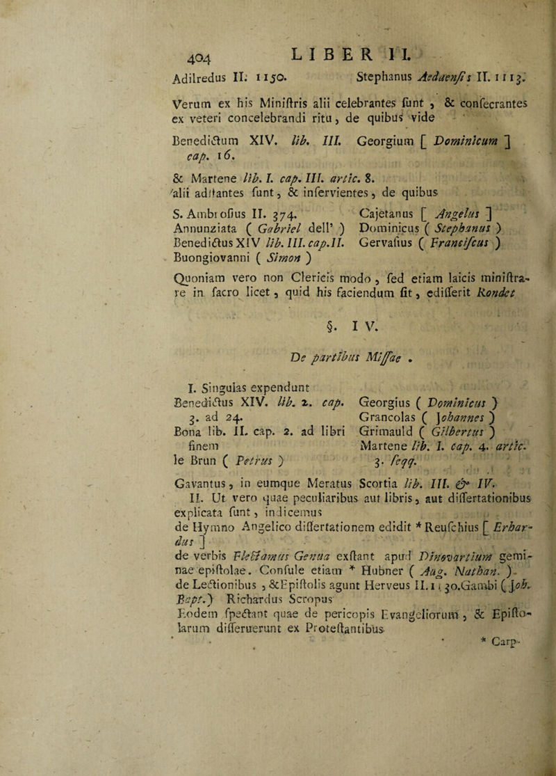 Adilredus II; 1150. Stephanus Asduen/i s II. 111$. Verum ex his Miniftris alii celebrantes font a & confecrantes ex veteri concelebrandi ritu, de quibus vide Benedicam XIV. lib. III. Georgium [ Dominicum ] cap. 16. & Martene lib, I. cap, III. artic. 8. 'alii aditantes funt, & infervientes, de quibus S. Ambrofius II. 574. Cajetanus [ Angelus ] Annunziata ( Gabriel dell’ ) Dominicus ( Stephanus ) Benedicius XIV lib. III. cap.II. Gervafius ( Frandfcus ) Buongiovanni ( Simon ) Quoniam vero non Clericis modo 3 fed etiam laicis miniftra- re in facro licet 5 quid his faciendum fit, edilTerit Kondet §. I V. De partibus Mlffae . I. Singulas expendunt BenediClus XIV. Ub. z. cap. 3. ad 24. Bona lib. IL cap. 2. ad libri finem le Brun ( Petrus ) Georgius ( Dominicus } Grancolas ( Johannes ) Grimauld ( Gilbertus ) Martene lib. 1. cap. 4* 3. feqq. Gavantus 5 in eumque Meratus Scortia //'£. III. & IV. II. Ut vero quae peculiaribus auf libris y aut differtationibus explicata funt, indicemus de Hymno Angelico diflertationem edidit *Reufchius £ Erhar¬ dus 1 de verbis F leStamus Genua ex fiant apud D Inoi) artium gemi¬ nae epifiolae. Confule etiam * Hubner ( Aug, Nathan. ) de LeCtionibus 5 &Epifiolis agunt Herveus II. 1 i. ^o.Gambi ( joh. Bapt.y Richardus Sero pus Eodem fpeClant quae de pericopis Evangeliorum 5 & Epiffo* larum di deruerunt ex ProteftatttibUs * Carp-