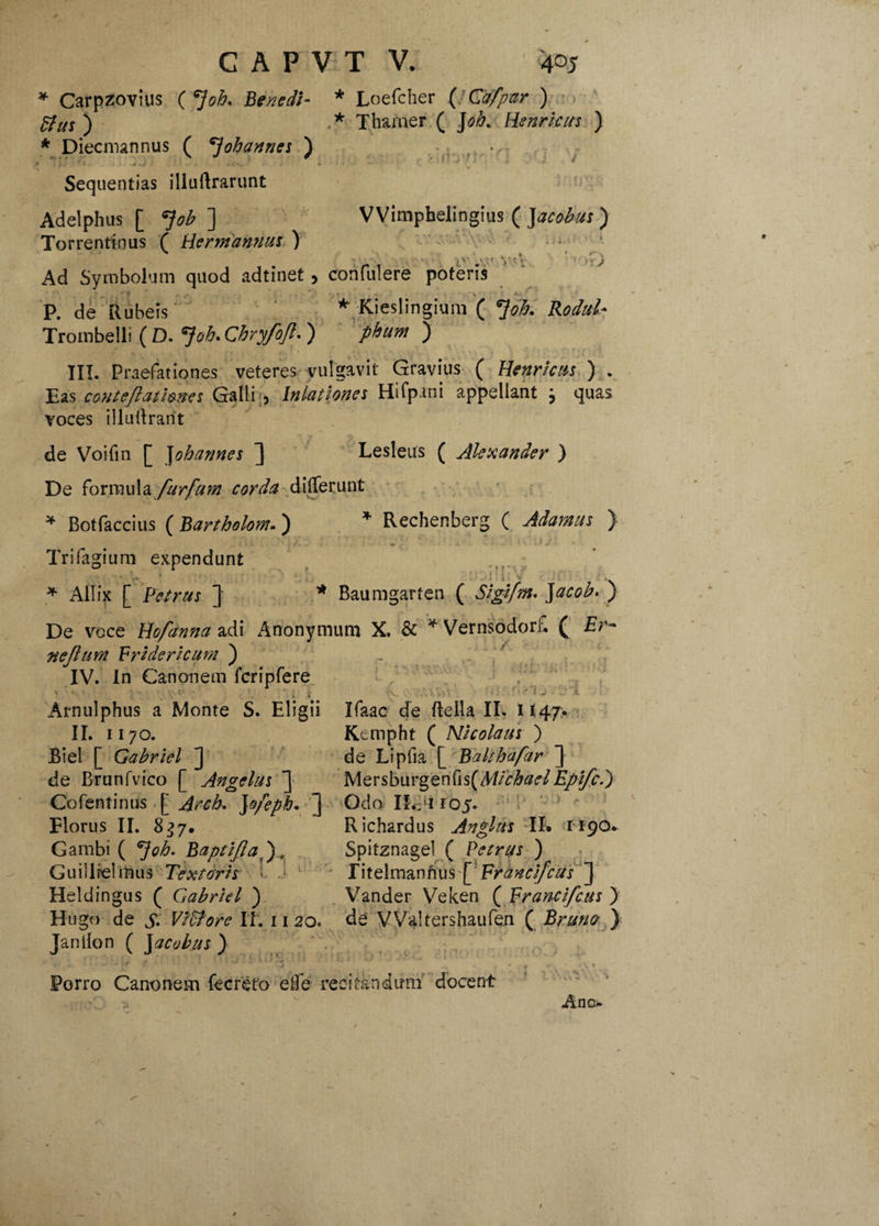 * Carpzovius ( *]oh. Benedi¬ ctus ) * Diecmannus ( oh annes ) llS '• • J-) ' : 'j- • -•••-. * Sequentias illuftrarunt Adelphas [ Job ] Torrentinus ( Hermannus ) Ad Symbolum quod adtinet > P. de Rubeis Trombelli ( D. *}oh. Chryfojl. ) III. Praefationes Eas contejlathnes Galli , * Loefcher ( Cafpar ) * Tharner ( Joh. Henricus ) VVimpbelingius ( Jacohus ) ( iv.vAVV.V iiby- ■ jv • V ’ j confulere poteris * Kieslingium ( *Joh. Rodul- pbum ) Gravius ( Henricus ) . Hifpani appellant j quas veteres vulgavit Inlationes voces illudrarit de Voifin [ J obarmes ] Lesleus ( Alexander ) De formula furfuvn corda differunt * Botfacdus ( Bartholom. ) * Rechenberg ( Adamas ) i ) i';. >! _• ; . ‘ ' , !: . ■. . * j ' Trifagium expendunt i ■ « i • * Ailix [ Petrus ] * Baumgarten ( Sigifm. ) De voce Hofanna adi Anonymum X. & * Vernsodorf. ( £r- nejtum Vridericum ) IV. In Canonem fcripfere \ v , iV. ,*'■>; • ’■ >* l j .i Arnulphus a Monte S. Eligii Ifaac de ftella II. 1147. II. 1170. Kempht ( Nicolaus ) Biel [ Gahriel J de Lipfia [ Balthafar ] de Brunfvico [ Angelus ] Mersburgenfis(ff//V/&0<f/£/^.) Cofentinus [ Arcb. ]o/epb. ] Odo Ihpi 105. Florus II. 837. Richardus Anglus TL 1190. Gambi ( *}ob. Baptiflad), Spitznagel ( Petrus ) Guillielmus Textoris fitelmannus [Franci/cus ] Heldingus ( Gabriel ) Vander Veken ( Franci/cus ) Hugo de S- ViCtore II. 1120. de VValtershaufen ( Bruno ) Jantlon ( J acubus } v * —* T ^ _ .•> Porro Canonem fecreto eBe recitandum docent -tnOxj ■Ano.