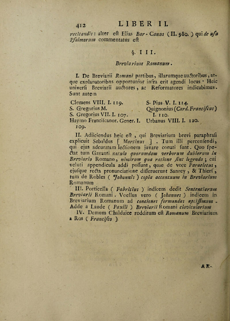 recitandis: alter eft Elias Bar-Canus (II. 980. ) qui de uftt Pfalmorum commentatus eft §111. Breviarium Romanum* I. De Breviarii Romani partibus, illarumquesudoribus,at¬ que explanatoribus opportunior infra erit agendi locus * Heic univerft Breviarii auctores, ac Reformatores indicabimus. Sunt autem Clemens VIII. I. 119. S- Pius V. I. 114. S. Gregorius M. , Quignonius {Card. Pranci/cus) S. Gregorius V7II. I. 107. I. no- Haymo Francilcanor. Gener. I. Urbanus VIII. I. 120. 109. II. Adiiciendus heic eft , qui Breviarium brevi paraphrafi explicuit SebaMus [ Martinus ] . Tum illi percenfendi, qui ejus adeuratam ledionem juvare conati funt. Quo fpe- «ftat tum Gavanti notula quorumdam verborum dubiorum in Breviario Romano, nimirum qua ratione /int legenda j cui vel ut i appendicula addi poliunt, quae de voce Paracletus i ejufque reda pronunciatione difterueriint Sanrey , & Thierf, tum de Robles ( oh annis ) copia accentuum in Breviarium Romanum III. Porticeila ( pahritius ) indicem dedit Sententiarum Breviarii Romani . Voellus vero ( Johannes ) indicem in Breviarium Romanum ad conciones formandas apiijpmufn ~ Adde a Laude ( Paulli ) Breviarii Romani clavicularium IV. Demum Chaldaice redditum eft Romanum Breviarium & Ros ( Prancifco '}