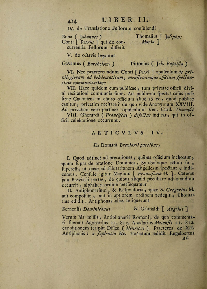 IV. de Translatione Feftorum confulendi Bona ( Johannes ) Thomafius [ ]ofephus Conti [ P et rus ] qui de con- Maria ] currentia Fertorum di (ferit V. de oelavis legantur Gavantus ( Bartholom. ) Pittonius ( J oh. Baptifia ) VI. Nec praetereundum Conti [ Petri ] opufculum^? pri¬ vilegiorum ad hebdomaticum , menftruumque officium /petian¬ tium communicatione VII. Haec quidem cum publicae, tum privatae officii divi¬ ni recitationi communia funt. Ad publicam fpe»5tat cafus pof- fitne Canonicus in choro officium aliud ab eo, quod publice canitur, privatim recitare? de quo videAnonymum XXVIII. Ad privatam vero pertinet opufculum Ven. Card. Thoma/ii VIil. Gherardi ( Francifcus ) defectus indicat, qui in of¬ ficii celebratione occurrunt. ARTICVLVS IV. De Romani Breviarii partibus. I. Quod adtinet ad precationes, quibus officium inchoatur, quum fupra de oratione Dominica > bymboloque a<Slum fit , fupereft, ut quae ad falutationem Angelicam fipeftant , indi¬ cemus . Confule igitur Magium J_ Francifcum M. ~| . Ceteras jam Breviarii partes, de quibus aliquid peculiare adnotandum occurrit , alphabeti ordine perfequamur II. Antiphon ari um , & Refponforia, quae S. Gregarius M. aut compofuit , aut in aptiorem ordinem redegit rhoma- fius edidit. Antiphonas alias reliquerunt Bernenfis Domi ni canus & Grimaldi [ Angelus ] Verum bis miffis, Antiphonarii Romani, de quo commenta¬ ti fuerant Agobardus ii. 8tg. Amalarius Metenfis ii. 812. expofitionem fcripfit Diffen ( Henricus ) Praeterea de XII. Antiphonis : 0 fapientia &c. traftatum edidit Engelbertus