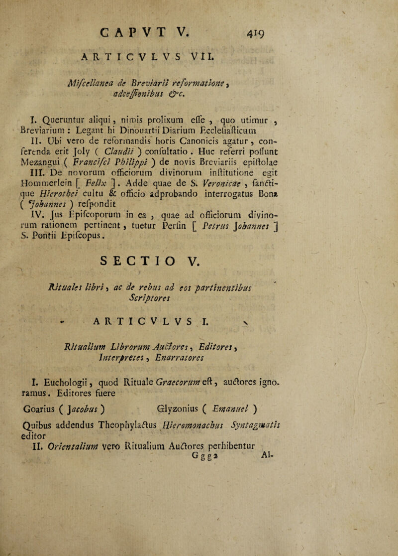 ARTICVLVS VII. s Mifcellanea de Breviarii reformatione 3 adceffionibus &c. / * \ I. Queruntur aliqui, nimis prolixum effe , quo utimur , Breviarium : Legant hi Dmouartii Diarium Ecclefiafticum II. Ubi vero de reformandis horis Canonicis agatur , con¬ ferenda erit Joly ( Claudii ) confultatio . Huc referri poliunt Mezangui ( Francifci Philippi ) de novis Breviariis epillolae III. De novorum officiorum divinorum inftitutione egit Hommerlein [ Felix ] . Adde quae de S. Veronicae , fancfti- que Hierotbei cultu & officio adprobando interrogatus Bona ( oh annes ) refpondit IV. Jus Epifcoporum in ea , quae ad officiorum divino¬ rum rationem pertinent, tuetur Perfm [ Petrus \ohannes ] S. Pontii Epifcopus. SECTIO V. A • Rituales libri 3 ac de rebus ad eos partine?ttibus Scriptores ARTICVLVS I. v Ritualium Librorum Audi ores, Editores y Interpretes, Enarratores \ < ■ - I. Euchologii 3 quod Rituale Graecorum eft, auftores igno. ramus. Editores fuere Goarius ( Jacobus ) Glyzonius ( Emanuel ) Quibus addendus Theophylaftus Weromonachus Syntagwatis editor II. Orientalium vero Ritualium Auttores perhibentur G g g 2 Al- >