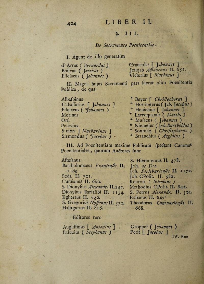 §. 111. De Sacramento Poenitentiae. I. Agunt de illo generatim d’ Arras ( Bernardus ) Boileau ( Jacobus ) Filefacus ( Johannes ) II. Magna hujus Sacramenti Publica 5 de qua Albafpinus Caballinius [ Johannes ] Filefacus ( ^ohannes ) Morinus Orfi Petavius Simon ] Mathurinm ] Sirmondus ( *]acobus ) *- Grancolas [ Johannes j Jefujab Adiabenum II. 651. Victorius [ Marianus ] pars fuerat olim Poenitentia * Beyer [ Chriftophorus J * Hottingerus ( J oh. ]acobus ) * Henichius [ Johannes ] * Larroquanus ( Matth. ) * Mufaeus ( J ohannes ) * Niemejer (Joh.Bartholdus) * Sonntag ( Chriftophorus ) * Strauchius ( Aegidius ) III. Ad Poenitentiam maxime Publicam fpe&ant Canones Poenitentiales 3 quorum Auctores funt Aftefanus Bartholomaeus Exonien/is II. 1161 Beda II. 701. Cumianus II. 66o. S. Dionyfius Alexandr. II.247. Dionyfius Barfalibi II. 1154. Egbertus II. 732. S. Gregorius NyftenuslL 370. Halitgarius II. 815. Editores vero S. Hieronymus II. 578. Joh. de Deo Joh. Sarisburien/is IT. 1172. Joh CPolit. II.'582. Kenton ( Nicolaus ) Methodius CPolit. II. 842. S. Petrus Alexandr. II. goi. Rabanus II. 847’ Theodorus Cantuarienfis II. 66$, Auguftinus [ Antonius ] Baluzius ( Stephanus ) Gropper ( J ohannes ) Petit [ J acobus ] IV. Huc