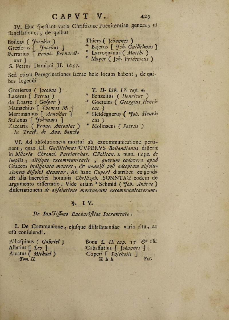 varia Chriftianae Poenitentiae genera> ut IV. Huc fpetfant flagellationes, de quibus Boileau ( Jaeobus ) Gretferus [ acobus ] Ferrarius [ Franc. Bernardi- nus ) S. Petrus Darniani II. 1057. Thiers ( J oh annes ) * Bajerus [ Joh. Guillelmus *j * Larroquanus ( Matth. ) * Mayer ( J oh* Fridcr.icus ) Sed etiam Peregrinationes facrae heic locum lnbcnt , de qui* bus legendi Gretferus ( J acobas ) Lazerus ( Petrus ) de Loarte ( Gafpar ) Mamachius [ Thomas M. j Merrmannus [ ArnoUus ] Staienus [ *Johannes J Zaccaria ( Franc. Antonius ) in TraB. de Ann. Sancio T. Ih Lsb. IV. cap. 4. * Benzelius ( Henricus ) * Goetsius ( Georgius Uenfb cus ) * Heideggertis £ Henri* cus ) * Molinaeus (.Petrus ) VI. Ad abfolutionem mortui ab excommunicatione perti¬ nent 5 quae^Ct. GulUielmus CVPERVS Bcllandianus differ it in hi/loria Chronol. Patriarchar. CPolit an. a mira. 1232. de impiis 5 aliifque excommunicatis 5 quorum cadavera apud Graecos indifloluia manere3 &* nonnifi pojl adceptam abfolu- tionem diflohi dicuntur. Ad hanc Cuperi diatriben exigenda eft alia haeretici hominis Chrijloph. SONNTAG eodem de argumento differtatio. Vide etiam * Schmid (*Joh. Andrae) •diiTertationem de abfelutione mortuorum exeam muni catorum* §. I V. De Sandiijpmo Eucharijliae Sacramento . I. De Communione 3 ejufque diffribuendae vario ritu , ac rfu confidendi. Albafpmus ( Gabriel ) Aliatius [ Leo ] Amatus ( Michael) Tm a IL Bona L. IL cap. 17 & Cabaffutius [ Johannes ] Copet’ r Pa/chalis J H h h ®*f.