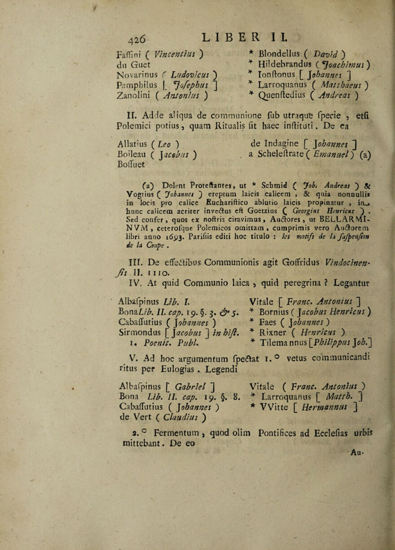 Faffini ( Vincendus ) du Guet Novarinus ( Ludovicus ) Pamphilus | ^ofephus ] Zanolini ( Antonius ) Blondellus ( David ) Hildebrandus ( *}oachimus) Tonftonus [ Johannes ] Larroquanus ( Matthaeus ) Quenftedius ( Andre as ) IL Adde aliqua de communione fub utraque fpecie , etfi Polemici potius 5 quam Ritualis fit haec inftituti. De ea Allatius ( Leo ) de Indagine [ Johannes ] Boileau ( Jacobus ) . a Scheleflrate ( Emanuel) (a) BolTuet (a) Dolent Proteftantes, ut * Schmid ( Joh, Andreas ) Si Vogtius ( ^ohannes ) ereptum laicis calicem , & quia nonnulli* in locis pro calice Euchariftico ablutio laicis propinatur , iro hunc calicem acriter inveCtus eft Goetzius £ Georgius Henricns ) . Sed confer, quos ex noftris ciravimus» Au&ores , ut BELLARMt- NViVl, ceterofquc Polemicos omittam, cumprimis vero Auftorem libri anno 16.93. Parifiis editi hoc titulo : les mofifs de h fafpenfion de Ia Coupe . \ v ’. IT -V! II[. De effectibus Communionis agit Goffridus Vindoclnen- fis II. 1110. IV. At quid Communio laica 5 quid peregrina ? Legantur Albafpinus Lih. I. Vitale [ Franc. Antonius ] BonaLib. II. cap. 19. §. 3. 5. * Bornius ( Jacobus Henricus ) Cabaffutius ( J ohannes ) * Faes ( J ohannes ) Sirmondus [ J acobus ] inhift. * Rixner ( Henricus ) i« Poenit. Pubi. * Tilema nnus\PhiUppus V. Ad hoc argumentum fpe&at i.° vetus communicandi ritus per Eulogias . Legendi Albafpinus [ Gabriel ] Vitale ( Franc. Antonius ) Bona Lib. II. cap. 19. §. 8. * Larroquanus [ Matth. ] Cabaffutius ( ]ohannes ) * VVitte [ Herrnannus ] de Vert ( Claudius ) 3. 0 Fermentum 3 quod olim mittebant. De eo Pontifices ad Ecclefias urbis Au*