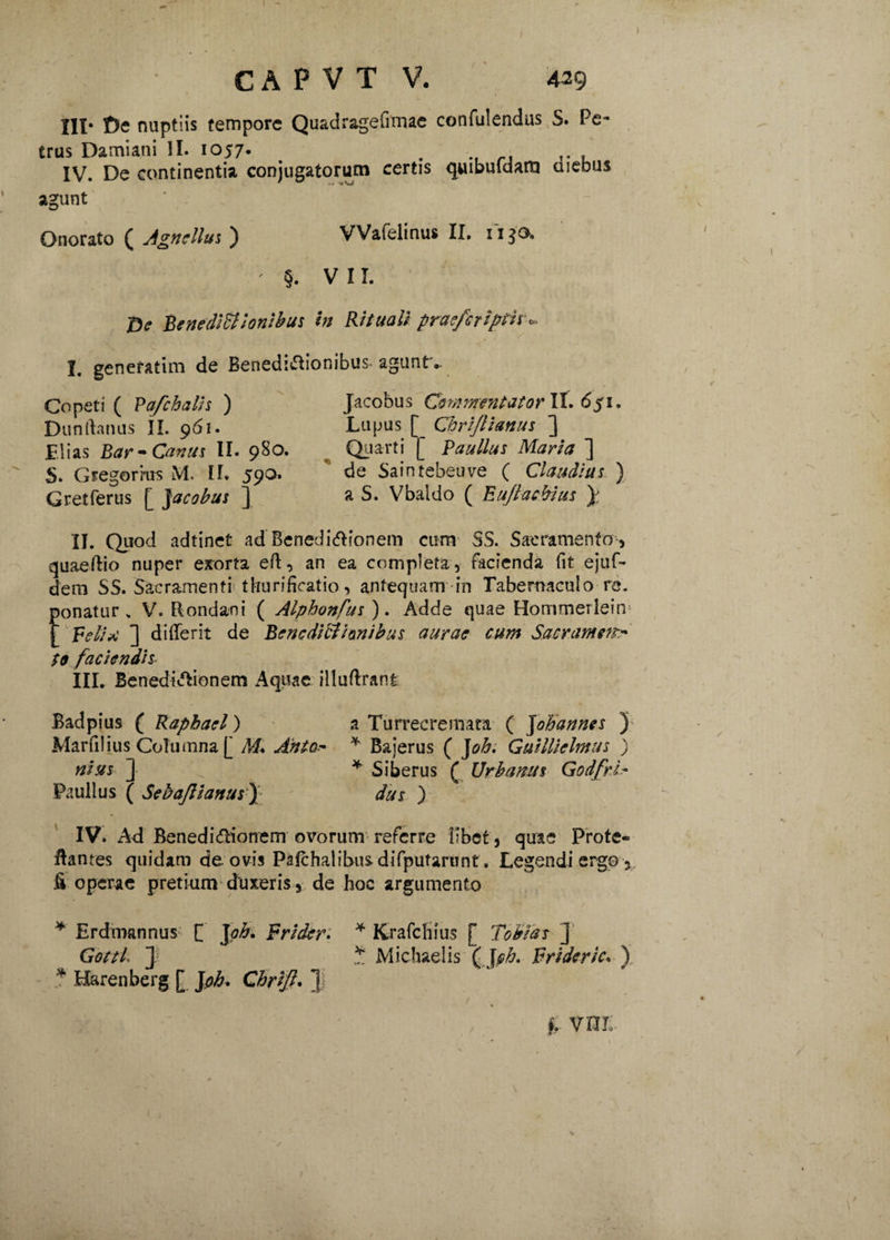 III- £>e nuptiis tempore Q uadr&^e , trus Damiani II. 1057. . .. , IV. De continentia conjugatorum certis quibuldam diebus agunt Onorato ( Agnellus ) VVafelinus II. i1 $0. ' §. VII. 'Oe Bene dicionibus in Rituali praefer iptir». de Benedi&ionibus. agunt *. I. generatim Copeti ( Pafchalis ) Dunrtanus II. 961. Elias Bar- Canus II. 980. S. Gregorrus M. II. 59^* Gretferus [ Jacobus ] Jacobus Commentator 6$i. Lupus [ Chrijlianus ] Quarti [ Paullus Maria ] de Saintebeuve ( Claudius ) a S. Vbaldo ( Euflacbius y II. Quod adtinet ad Benedirionem cum SS. Sacramento, quaeftio nuper exorta eft, an ea completa, facienda fit ejuf- dem SS. Sacramenti tburificatio, antequam in Tabernaculo re. Eonatur > V. Rondani ( Alpbonfus ). Adde quae Hommerlein Peli*■ ] di (Terit de Benedictionibus aurae cum Sacram eftr S9 faciendis III. Benedictionem Aquae illuftrant Badpius ( Raphael) a Turrecremara ( Johannes ) Marfilius Columna [ M. Anio- * Bajerus ( J oh. G utili cimus ) nists ] * Siberus ( Urbanus Godfri•- Paullus ( Sebajlianus f dus ) IV. Ad Benedicftionem ovorum referre libet, quae Prote¬ lantes quidam de. ovis Pafchalibus difputarunt. Legendi ergo 5 fi operae pretium duxeris, de hoc argumento * Erdmannus [ Jab* Frider. * Krafchius [ Toblas ] GottL y * Michaelis ( Joh. Frideric. ) * Harenberg [ Joh. Chrijh 1 §. VUl