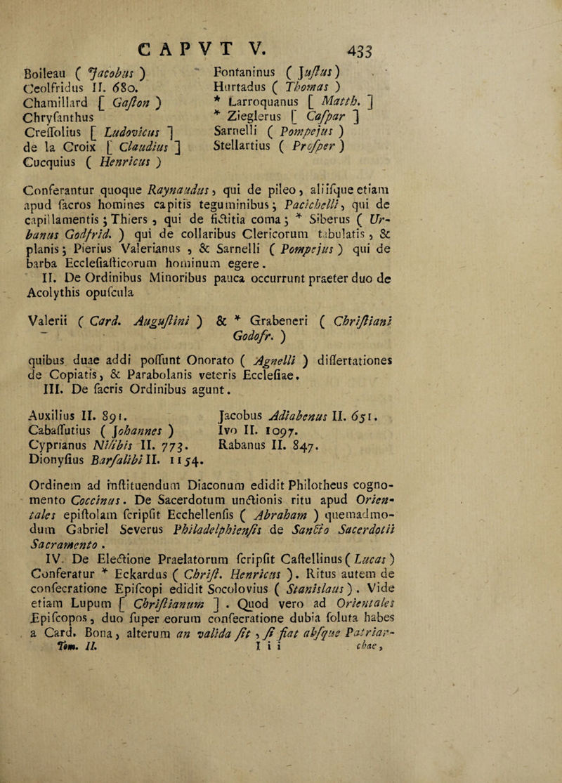 Boileau ( *}acobus ) Ceolfridus <58o. Chamillard £ Gafion ) Chryfanthus CrefTolius [ Ludovhtts ] de la Croix [ Claudius ] Cucquius ( Henricus ) Fontaninus ( Jufius) Hurtadus ( Tbomas ) * Larroquanus [ Matth. ] * Zieglerus [ Cafpar ] Sarnelli ( Pompejus ) Stellartius ( Profper) Conferantur quoque Raynaudus , qui de pileo, aliifque etiam apud facros homines capitis teguminibus; Pacichelli, qui de capillamentis; Thiers , qui de fiJIitia coma; * Siberus ( Ur~ banus Godfrid. ) qui de collaribus Clericorum tabulatis, & planis; Pierius Valerianus , & Sarnelli ( Pompejus') qui de barba Ecclefialticorum hominum egere. II. De Ordinibus Minoribus pauca occurrunt praeter duo de Acolythis opufcula Valerii ( Card, Augujlini ) & * Grabeneri ( Chrifiiant Godofr. ) quibus duae addi poliunt Onorato ( Agnelli ) diflfertationes de Copiatis, & Parabolanis veteris Ecclefiae. III. De facris Ordinibus agunt. Auxilius II. 891. Jacobus Adiabenus II. 651. CabalTutius ( Johannes ) Ivo II. 1097. Cyprianus Nifibis II. 773. Rabanus II. 847. Dionyfius Barfalibi II. 1154. Ordinem ad inftituendum Diaconum edidit Philotheus cogno¬ mento Coccinus. De Sacerdotum unftionis ritu apud Orien¬ tales epiftolam fcripfit Ecchellenfis ( Abraham ) quemadmo¬ dum Gabriel Severus Philadelphienfis de Sanato Sacerdotii Sacramento . IV De Electione Praelatorum fcripfit Caftellinus ( Lucas) Conferatur * Eckardus ( Chrift, Henricns ). Ritus autem de confecratione Epifcopi edidit Socolovius ( Stanislaus') . Vide etiam Lupum [ Chrijlianum ] . Quod vero ad Orientales Epifcopos, duo fu per eorum confecratione dubia foluta habes a Card. Bona, alterum an valida fit , fi fiat abfque Patriar- Tm, II, I i i cbae y