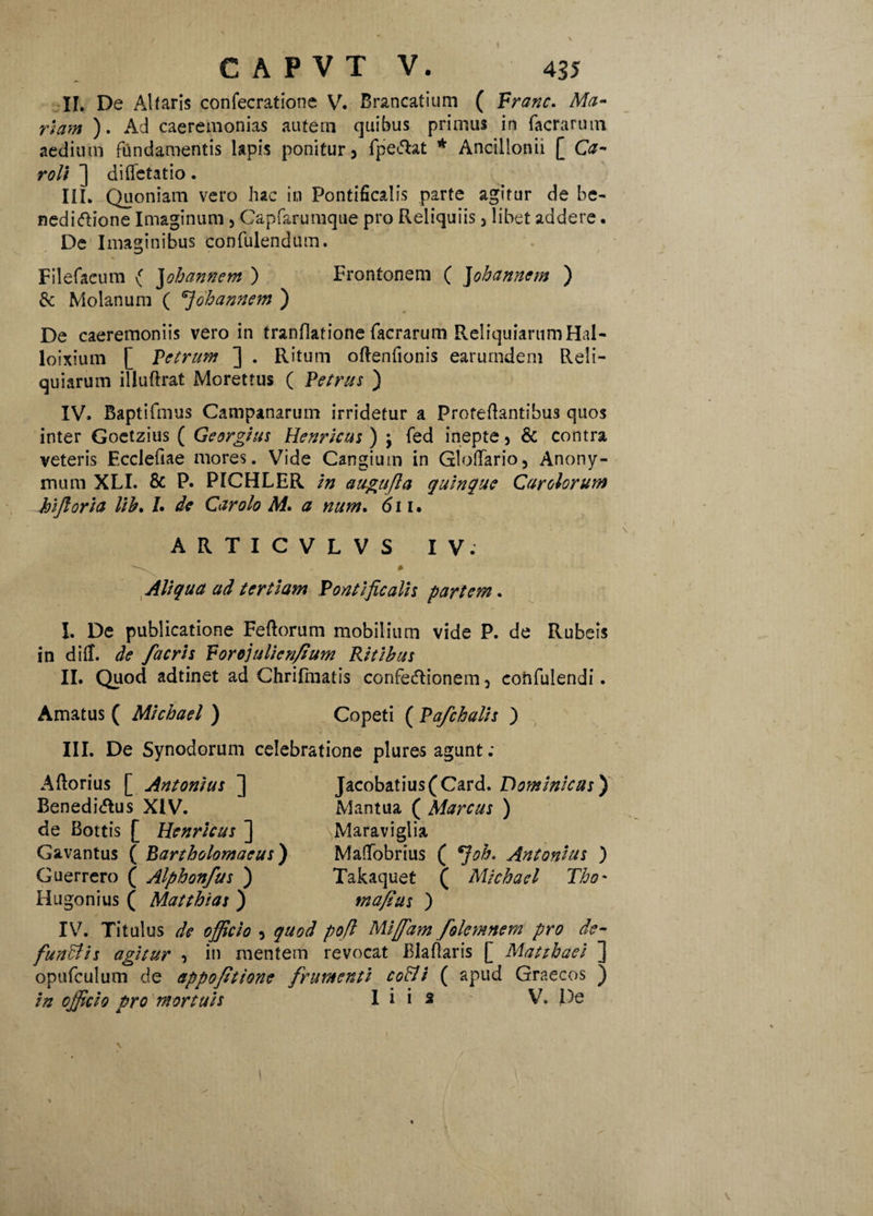 ♦ CAPVT V. 435 II. De Altaris confecratione V. Brancatium ( Franc. Ma¬ riam ). Ad caeremonias autem quibus primus in facrarum aedium fundamentis lapis ponitur, fpeciat * Ancillonii [ Ca¬ ro Ii ] diffctatio. III. Quoniam vero hac in Pontificalis parte agitur de be- nedi&ione Imaginum, Capfarumque pro Reliquiis, libet addere • De Imaginibus confulendum. Filefacum { Johannem ) Frontonem ( Johannem ) & Molanum ( 7ohannem ) De caeremoniis vero in tranflatione facrarum Reliquiarum Hal- loixium [ Petrum ] . Ritum oftenfionis earurndem Reli¬ quiarum illuftrat Morettus ( Petrus ) IV. Baptifmus Campanarum irridetur a Profeftantibus quos inter Goetzius ( Georgius Henricus ) \ fed inepte, & contra veteris Ecclefiae mores. Vide Cangium in GlofTario, Anony- mum XLI. & P. PICHLER in augujla quinque Carolorum hijloria lib. /. de Car olo M. a num. 611. ARTICVLVS IV. ^ * Aliqua ad tertiam Pontificalis partem. I. De publicatione Fe(lorum mobilium vide P. de Rubeis in dilf. de facris Forojulienfium Ritibus II. Quod adtinet ad Chrifmatis confe&ionem, confidendi. Amatus ( Mlcbael ) Copeti ( Pafchalls ) III. De Synodorum celebratione plures agunt; Jacobatius (Card. Dominicus) Aftorius [ Antonius ] Benedicius XIV. de Bottis [ Henricus ] Gavantus ( Bartholomaeus) Guerrero ( Alphonfus ) Hugonius ( Matthias ) Mantua ( Marcus ) Maraviglia Maffobrius ( *]oh, Antonius ) Takaquet ( Mlcbael Tho* mafius ) IV. Titulus de officio , quod pofl Mlffiam fokynnem pro de- fundi Is agitur , in mentem revocat Blaflaris [ Matthaei ] opufculum de appofittone frumenti coffi ( apud Graecos ) In officio pro mortuis I i i s V. l)e \