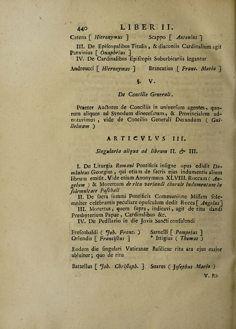 44o LIBER II. Catena [ Hieronymus ] Scappo [ Antonius ] III. De Epifcopalibus Titulis, &diaconiis Cardinalium agit Panvinius [ Onuphrius ] IV. De Cardinalibus Epilcopis Suburbicariis legantur Andreucci [ Hieronymus ] Brancatius [ Franc. Maria ] X §. V. De Concilio Generali . Praeter Au&ores de Conciliis in univerfum agentes, quo¬ rum aliquos ad Synodum dioecefanam, & Provincialem ad- notavimus , vide de Concilio Generali Durandum ( Gui* lielmum ) ARTICVLVS III. Singularia aliqua ad librum II. & III. I. De Liturgia Romani Pontificis infigne opus edidit Do¬ minicus Georgius, qui etiam de facris ejus indumentis alium librum emifit. Vide etiam Anonymuin XLVIII. Roccam ( An- gelum ) & Morettum de ritu variandi chorale indumentum in yolemnitate Pafchali II. De facra fummi Pontificis Communione Mifiam fole- mniter celebrantis peculiare opufculum dedit Rocca [Angelus] III. Morettus, quem fupra, indicavi, agit de ritu dandi Presbyterium Papae, Cardinalibus &c. IV. De Pedilavio in die Jovis Sanfti confulendi Frefcobaldi ( *}oh. Franc. ) Sarnelli [ Pompejus ] Oriendis [ Francifcus ] * Ittigius ( Thomas ) Eodem die fmgulari Vaticanae Bafilicae ritu ara ejus major abluitur; quo de ritu Battellus [ *]oh. Cbriftopb. ] Suares ( Jofephus Maria ) V. Ri- •\