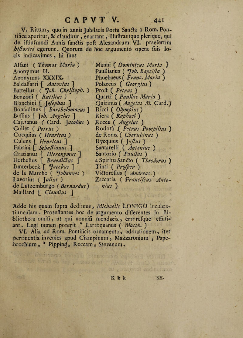 f V. Ritum, quo in annis Jubilaeis Porta San<fla a Rom. Pon¬ tifice aperitur, & clauditur, enarrant, illuflrantque plerique, qui de iftiufmodi Annis fandis poft Alexandrum VI. praefertim hijlorice egerunt. Quorum de hoc argumento opera fuis lo¬ cis indicavimus, hi funt AI fani ( Th ornas Maria ) Anonymus II. Artonymus XXXIX. Baldaffarri £ Antonius ] Battellus ( *Joh. Chrijloph. ) Benzoni ( Rutilius ) Bianchini [ Jofephus ] Bonfadinus | BartholomaeusJ Bo fTius £ J oh- Angelus ] Cajetanus ( Card. Jatobus ) Coli et ( Petrus ) Cuequius ( Henritus ) Cui ens £ Henricus ] Fabrini £ Sebajlianus ] Gratianuj Herbeflus Hieronymus J BenediBus ] Iunterbeek £ 7acobus ^ de la Marche ( ^Jobannes ) Lavorius ( Julius ) de Lutzemburgo ( Bernardus) •Maillard £ Claudius ] Manni ( Dominicus Maria ) Paullianus ( Baptlfla ) Phoebaeus ( Franc. Maria ) Polaccus ( Georgius ) Proft ( Petrus ) Quarti ( Paullus Maria ) Quirinus ( Angelus M. Card.) Ricci ( Olympius') Riera ( Raphael) Rocca ( Angelus ) Rodofa l Petrus Pompilius ) de Roma ( Ch er tibinus ) Rycquius ( J nftu s ) Santar.elli ( Antonius ) Santorio ( Paullus ) a Spiritu Sancio, ( Theodorus ) Tinti ( Pro/per ) ViMorellus ( Andreas ) Zaccaria ( Francifius Anto¬ nius ) Adde his quam fupra dedimus, Michaelis LONIGO lucubra¬ tiunculam . Proteftantes hoc de argumento differentes in Bi¬ bliotheca omifi , ut qui nonnifi mendacia, errorefque effuti¬ ant.. Legi tamen poterit * Larroquanus ( Mafth. ) VI. Alia ad Rom. Pontificis ornamenta, adorationem, iter pertinentia invenies apud Ciampinum, Mazzaronium , Pape~ Rrcchium, * Pi.pping, Roccam , Stevanum*