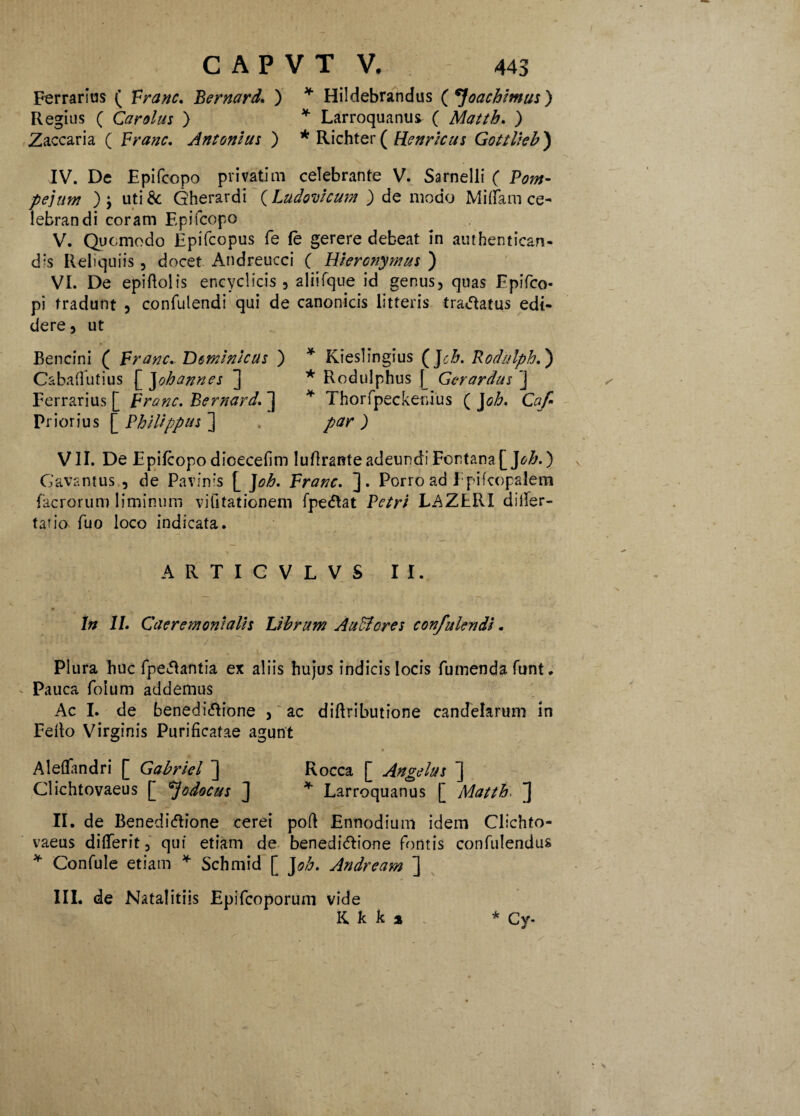 Ferrarias ( Franc. Bernard. ) * Hildebrandus ( ^Joachlmus ) Regius ( Car olus ) * Larroquanu^ ( Matth. ) Zaccaria ( Franc. Antonius ) * Richter ( Henrlcus Gottlleb) IV. De Epifcopo privatim celebrante V. Sarnelli ( Pom¬ pejum ) j uti& Gherardi (Ludovlcum ) de modo M i (Ia m ce¬ lebrandi coram Epifcopo V. Quomodo Epifcopus fe fe gerere debeat in authentican- dis Reliquiis , docet Andreucci ( Hieronymus ) VI. De epiftolis encyclicis , aliifque id genus, quas Epifco- pi tradunt , confulendi qui de canonicis litteris tractatus edi¬ dere, ut Bencini ( Franc, Dominicus ) * Kieslingius (Jch. Rodulph.) Cabaflutius [ Johannes ] * Rodulphus f_ Gcrardus ] Ferrarius [ Franc. Bernard. ] * ThorfpeCxkenius ( J oh. Caf Priorius Philippus ] . par) VII. De Epifcopo dicecefim Iufiranteadeundi Fontana[]oh.) Gavantus , de Pavinis [ J oh. Franc. ]. Porro ad Epifcopalem facrorum liminum vifitationem fpectat Petri LAZtRI diifer- talio fuo loco indicata. t ? . i ■ ' t ./ ARTIGVLVS II. In II. Caeremonlalls Librum Attuleres confulendi. Plura huc fpe<tantia ex aliis hujus indicis locis fumendafunt. Pauca folum addemus Ac I. de benedictione , ac diftributione candelarum in Fello Virginis Purificatae agunt Aleflfandri [ Gabriel ] Rocca [ Angelus ] Clichtovaeus [ *]odocus J * Larroquanus [ Matth. ] II. de Benedictione cerei poft Ennodium idem Clichto¬ vaeus difierit, qui etiam de benedictione fontis confidendus * Confule etiam * Schmid [ J oh. Andream ] III. de Natalitiis Epifcoporum vide Kkki * Cy-