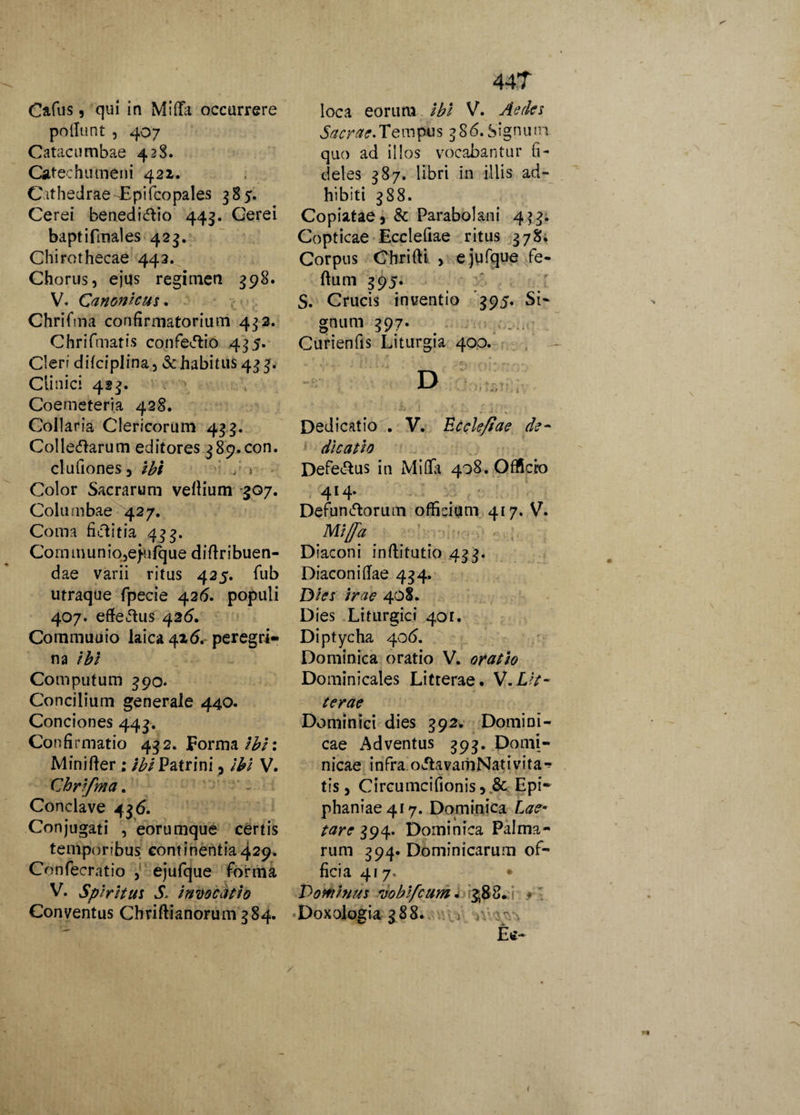 Cafus, qui in Midi occurrere poliunt , 407 Catacumbae 428. Catechumeni 421. Cathedrae Epifcopales 385. Cerei benedicfHo 443. Cerei baptifmales 423. Chirothecae 442. Chorus, ejus regimen 398. V. Canonicus. Chrifma confirmatorium 432. Chrifmatis confeirtio 435. Cleri difciplina, & habitus 433. Clinici 423. Coemeteria 428. Collar ia Clericorum 433. Collegarum editores 389.com clufiones, ibi / > Color Sacrarum vellium 307. Columbae 427. Coma fklitia 433. Co m tn u n i o ,e}u fq ue d i flr i bue fi¬ dae varii ritus 425. fub utraque fpecie 42(5. populi 407. efferus 42(5. Commuuio Iaica4i6. peregri¬ na ibi Computum 390. Concilium generale 440. Conciones 443. Confirmatio 432. Forma tbi\ Minifter; ibi Patrini, ibi V. Chrifma. Conclave 436. Conjugati , eorumque certis temporibus continentia429. Confecratio , ejufque forma V. Spiritus S. invocatio Conventus Chriftianorum 384. 44T loca eorum ibi V. Aedes Sacrae.Tempus 386. Signuni quo ad illos vocabantur fi¬ deles 387. libri in illis ad¬ hibiti 388. Copiatae, & Parabolani 4^3. Copticae Ecclefiae ritus 378. Corpus Chrifti , e jufque fe¬ rtum 395. S. Crucis inventio 395. Si¬ gnum 397. Curienfis Liturgia 400. Dedicatio . V. Ecclefiae de¬ dicatio Defe&us in MiOfa 408. Officio 414. Defunirtorum officium 417. V. Mifia Diaconi inrtitutio 433. Diacon i rtae 434. Dies irae 408. Dies Liturgici 4or. Diptycha 406. Dominica oratio V. oratio Dominicales Litterae. V.Lit¬ terae Dominici dies 392. Domini¬ cae Adventus 393. Domi¬ nicae infra o&avamNativita** tis, Circumcifionis, & Epi¬ phaniae 417. Dominica Lae- tare 394. Dominica Palma¬ rum 394. Dominicarum of¬ ficia 417. • Dominus vobfcum * 3,8 8. Doxologia 388. V / Etf- (