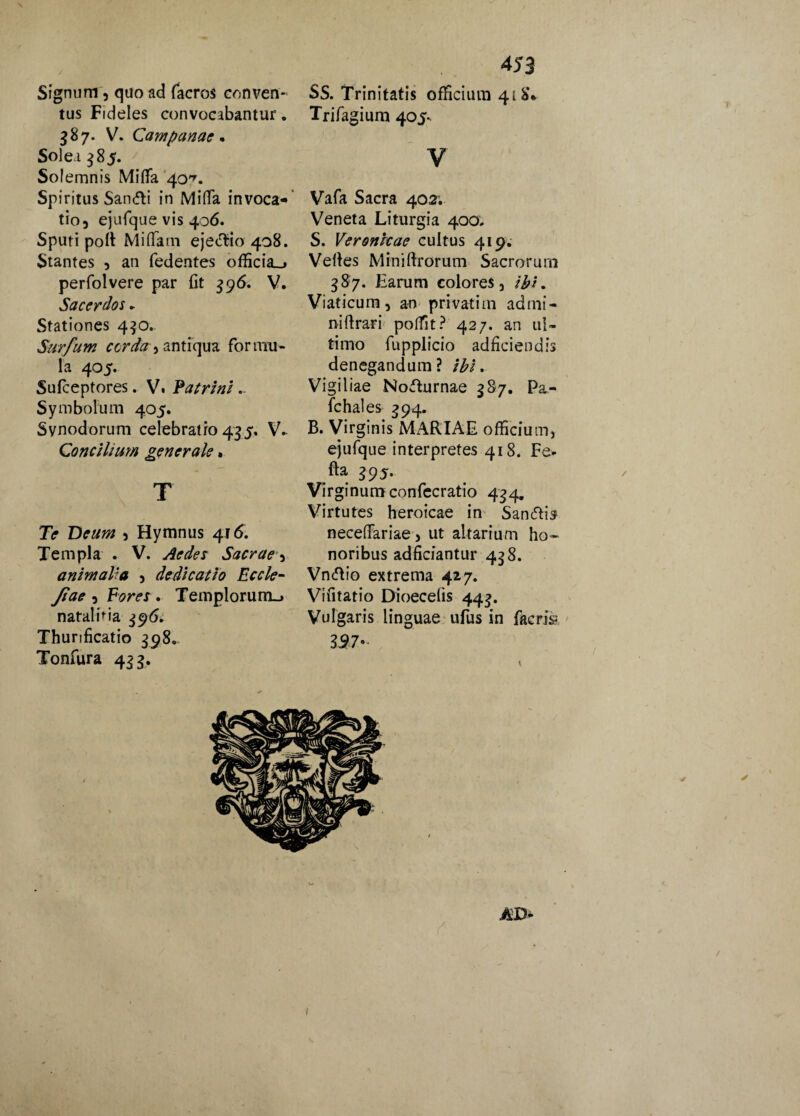 V Signum, quoad facros conven¬ tus Fideles convocabantur. 387. V. Campanae. Solea 385. Solemnis Miffa 40^. Spiritus Sandli in Milia invoca-* tio, ejufque vis 406. Sputi poli MifTam ejeftio 408. Stantes , an fedentes officia__» perfolvere par (it 396. V. Sacerdos ► Stationes 430. Surfum corda ^ antiqua formu¬ la 405. Sufceptores. V. Patrini Symbolum 405. Synodorum celebratio 435. V- Concilium generale • T 7> , Hymnus 41 <5. Templa . V. Aedes Sacrae, animalia , dedicatio Eccle- yfo?, F*w. Templorum.» natalitia 39(5. Thurificatio 398. Tonfura 433. 453 SS. Trinitatis officium 418* Trifagium 405. v Vafa Sacra 402; Veneta Liturgia 400, S. Veronicae cultus 419. Velles Miniftrorum Sacrorum 387. Earum colores, ibi. Viaticum, an privati m ad mi¬ ni lirari poflfit? 427. an ul¬ timo fupplicio adficiendis denegandum? ibi. Vigiliae Noflurnae 387. Pa- fchales 394. B. Virginis MARIAE officium, ejufque interpretes 418. Fe- fta 395. Virginum confecratio 434. Virtutes heroicae in Sanftii necelfariae, ut altarium ho¬ noribus adficiantur 438. Vn(51io extrema 427. VHitatio Dioecelis 443. Vulgaris linguae ufus in facris; 357- 1