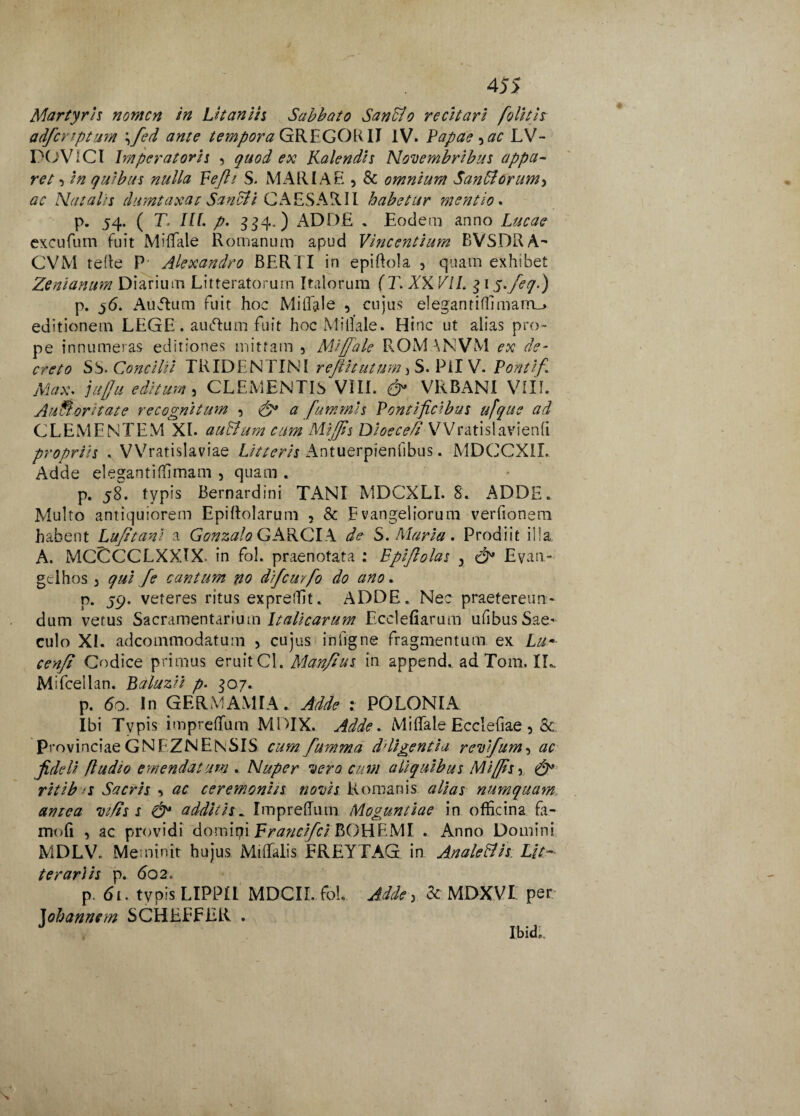 Martyris nomen in Ut an iis Sabbato Sanffio recitari [olitis adferiptum \fed ante tempora GREGOR II IV. Papae ,ac LV- POVICt Imperatoris 9 qitod ex Kalendis Novembribus appa¬ ret •> in quibus nulla Pefti S. MARIAE , & omnium Saniorum, ac Natalis dumtaxat Sancii CAESARII habetur mentio. p. 54. ( T. IU. p. 334.) ADDE . Eodem anno Lucae excufum fuit Miffale Romanum apud Vincentium BVSDRA- CVM teffe P' Alexandro BERTI in epiffola , quam exhibet Zenianum Diarium Litteratorum Italorum {T. XX VII. $ 1 y.feqV) p. Auvffum fuit hoc Miffale , cujus elegantifllmarru» editionem LEGE. auftum fuit hoc Millale. Hinc ut alias pro¬ pe innumeras editiones mittam 3 Miffale ROM \NVM ex de¬ creto Sb. Concilii TRIDENTINI r effit ut um, S. Pii V. Pontif. Max. juffu editum , CLEMENTIb VIIL VRBANI VIII. AuSoritate recognitum ? & a fummis Pontificibus ufque ad CLEMENTEM XI. auBum cum Mliffts Dioece/t VVratislavienfi propriis . VVratislaviae Litteris Antuerpienfibus. MDCCXIL Adde elegantiffimam , quam . p. 58. typis Bernardini TxANI MDCXLI. 8. ADDE. Multo antiquiorem Epiftolarum , & Evangeliorum verfionem habent Lufitant a GonzaloGAKClX de S. Maria. Prodiit illa, A. MCCCCLXXIX. in fol. praenotata : Epijlolas 9 Evan- geihos 3 qui [e cantum no difcurfo do ano. p. jp. veteres ritus exprefTit. ADDE. Nec praetereun¬ dum vetus Sacramentarium Italicarum Ecclefiarum ufibus Sae¬ culo XI. adeommodatum , cujus infigne fragmentum ex Lu-• cenft Codice primus eruitCl. Manfius in append, ad Tom. LL. Mifcellan. Baluzii p. 307. p. do. In GERMAMIA. Adde : POLONIA Ibi Tvpis impreffum MDIX. Adde. Miffale Ecclefiae 5 8c provinciae GNEZNENSIS cum fumma deligentia revifum, ac fideli /ludio emendatum . Nuper vero cum aliquibus Miffs 5 ritib s Sacris 9 ac ceremoniis novis Romanis alias numquam amca vifis s additis. Impreffum Mog^untiae in officina fa- rrtofi , ac providi domipi Francifci BOHEMI . Anno Domini MDLV. Meminit hujus Miffaiis FREYTAG in Anale&is Lit¬ terariis p. do 2. p. di. typis LIPPII MDCIL fol. Adde, &■ MDXVI per Johannem SCHEEFER . Ibid,