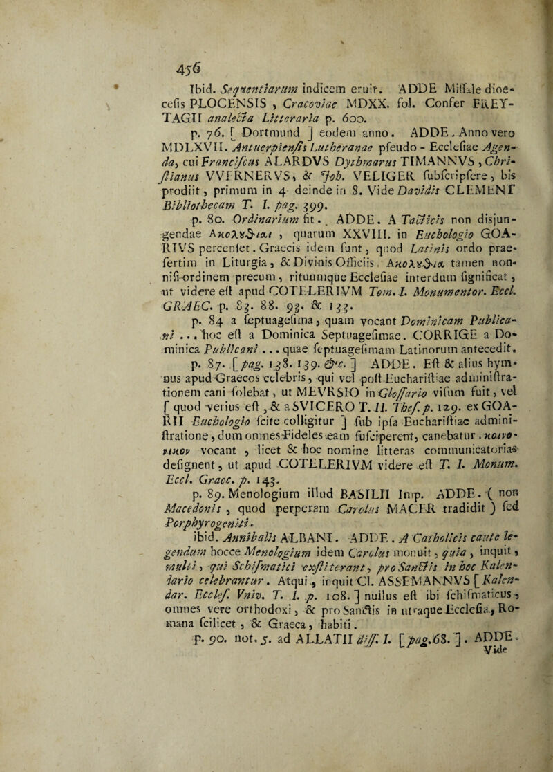 Ibid. Sequendarum indicem eruit. ADDE Miifide dioe- cetis PLOCENSIS , Cracoviae MDXX. fol. Confer FREY- TAGII analecta Litteraria p. 600. p. 76. [ Dortmund ] eodem anno. ADDE - Anno vero MDLXVII. Antuerpien/is Lutheranae pfeudo - Ecclefiae Agen- da> cui Erancifcus ALARDVS Dythmarus TIMANNVS ,Chri* Jlianus VVFRNERVS» &■ Joh. VELIGER fubfcripfere, bis prodiit, primum in 4 deinde in 8. Vi deDavidis CLEMENT Bibliothecam T. /. pag. 399, p. 80. Ordinarium fit.. ADDE. A TaUlicis non disjun¬ gendae , quarum XXVIII. in Ritchologio GOA- RTVS percenlet. Graecis idem funt, quod Latinis ordo prae- fertim in Liturgia, & Divio is Officiis. tamen non* nifi ordinem precum , rituumque Ecclefiae interdum fignificat, ut videre etl apud COTELERIVM Tom. I. Monumentor. EccL GRAEC. p. Sg. 88. 9g. & igg. p. 84 a feptuagefima, quam vocant Dominicam Publica¬ ni ... hoc etl a Dominica Septuagefimae. CORRIGE a Do¬ minica Publicani ... quae feptuagefimam Latinorum antecedit. p. 87. [pag, 138. 139. &c. ] ADDE. ER 8c alius hym¬ nus apud Graecos celebris, qui veDpoIt EucharilUae adminiftra- tioneni cani folebat, ut MEVRSIO inGloffario vifiun fuit, vel [ quod verius eR y8c a SVI CERO T. 11. Thef p. 129. exGOA- RII Euchologh fcite colligitur J fub ipfa EuchariRiac admini- Rratione, dum omnes Fideles eam fufcrperent, canebatur . aosvo* ukov vocant , licet & hoc nomine litteras communicatorias defignent, ut apud COTELERIVM videre eR T. I. Momtm. EccL Gracc. p. 143. p. 89. Menologium illud BASILII Inrp. ADDE. ( non Macedonis , quod perperam CaroJus MACER tradidit ) fed Porphyrogeniti * ibid. Annibalis ALBANI. ADDE . A Catholicis caute le¬ gendum hocce Menologium idem Cardus monuit, quia , inquit, multis qui Schifmatici c xj?i terant, pro San&is in hoc Kalen- lario celebrantur. Atqui., inquit Cl. ASSEMANNVS [Kalen- dar. Ecclef. Vniv. T. I. p. io8.]nui!us eR ibi fchifmaticus, omnes vere orthodoxi, & proSantftis in nt‘aqueEcclefia, Ro¬ mana fcilicet , & Graeca, habiti. p. 90. not.j. ad ALLATII flijf* L [pag.6$. ']. ADDE. Vide